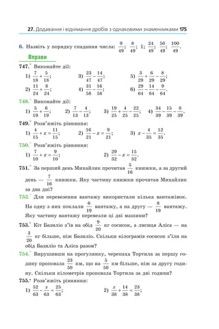 27. Додавання і віднімання дробів з однаковими знаменниками 	175
6.  Назвіть у порядку спадання числа:
9
49
;
8
49
; 1;
24
49
;
50
49
;
100
49
.
Вправи
747.° Виконайте дії:
1)
7
18
5
18
+ ;	 3)
23
47
14
47
− ;	 5)
3
29
6
29
8
29
+ − ;
2)
11
24
8
24
+ ;	 4)
31
58
16
58
− ;	 6)
29
64
14
64
9
64
− − .
748.° Виконайте дії:
1)
5
19
6
19
+ ;	 2)
7
13
4
13
− ;	 3)
19
25
4
25
22
25
+ − ; 	 4)
34
39
15
39
8
39
− − .
749.° Розв’яжіть рівняння:
1)
4
15
11
15
+ =x ;	 2)
16
21
9
21
− =x ;	 3) x − =
4
35
12
35
.
750.° Розв’яжіть рівняння:
1)
7
10
9
10
+ =x ;	 2)
29
32
15
32
− =x .
751.° За перший день Михайлик прочитав
5
16
книжки, а за другий
день —
7
16
книжки. Яку частину книжки прочитав Михайлик
за два дні?
752.° Для перевезення вантажу використали кілька вантажівок.
На одну з них поклали
6
19
вантажу, а на другу —
8
19
 вантажу.
Яку частину вантажу перевезли ці дві машини?
753.° Кіт Базиліо з’їв на обід
9
20
кг сосисок, а лисиця Аліса — на
3
20
кг більше, ніж Базиліо. Скільки ­кілограмів сосисок з’їли на
обід Базиліо та Аліса разом?
754.° Вирушивши на прогулянку, черепаха Тортила за першу го-
дину проповзла
23
50
км, що на
5
50
км більше, ніж за другу годи-
ну. Скільки кілометрів про­повзла Тортила за дві години?
755.•
 Розв’яжіть рівняння:
1)
52
63 63
25
63
− =
x
;	 2)
x
38
14
38
23
38
+ = ;
 