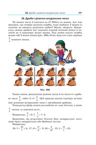 28. Дроби і ділення натуральних чисел 177
28. Дроби і ділення натуральних чисел
Чи можна число 3 поділити на 4? Нібито не можна. Але тоді
виходить, що четверо шукачів скарбів, коли знайдуть 3 мішки із
золотом, не зможуть розділити здобич? Звісно, зможуть. Напри-
клад, можна зробити так: поділити кожний великий мішок із зо-
лотом на 4 однакових малих мішки. Тоді кожен шукач скарбів
візьме собі 3 малих мішки (рис. 200). Отже, будь-хто з них отримає
3
4
великого мішка.
Рис. 200
Таким чином, результатом ділення числа 3 на число 4 є дробо-
ве число 
3
4
, тобто 3 4
3
4
: .= Цей приклад наочно ілюструє зв’язок
між діленням натуральних чисел і звичайними дробами.
Тепер риску дробу можна розглядати як знак ділення, а запис
a
b
читати «a поділити на b».
Наприклад,
3
7
3 7= : ,
7
4
7 4= : .
Зазначимо, що результат ділення двох натуральних чисел
може бути натуральним або дробовим числом.
Наприклад:
35 7 5
35
7
: ;= = 17 8
17
8
: ;= 9 16
9
16
: ;= 12 1 12
12
1
: .= =
 