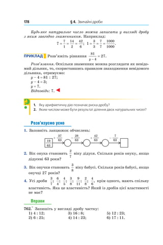 178 	 § 4.  Звичайні дроби
Будь-яке натуральне число можна записати у вигляді дробу
з яким завгодно знаменником. Наприклад:
7
7
1
14
2
42
6
= = = ; 1
3
3
7
7
1000
1000
= = = .
Приклад       Розв’яжіть рівняння
81
4
27
y −
= .
Розв’язання. Оскільки знаменник можна розглядати як невідо-
мий дільник, то, скориставшись правилом знаходження невідомого
дільника, отримуємо:
y – 4 = 81 : 27;
y – 4 = 3;
y = 7.
Відповідь: 7.
1. Яку арифметичну дію позначає риска дробу?
2. Яким числом може бути результат ділення двох натуральних чисел?
Розв’язуємо усно
1.  Заповніть ланцюжок обчислень:
19
63
+ –
37
63
28
63
42
63
+ –
7
63
2.  Вік онука становить
2
7
віку дідуся. Скільки років онуку, якщо
дідусеві 63 роки?
3.  Вік онучки становить
3
8
віку бабусі. Скільки років бабусі, якщо
онучці 27 років?
4.  Усі дроби
3
7
;
6
4
;
4
5
;
3
8
;
9
11
;
2
8
;
4
6
, крім одного, мають спільну
властивість. Яка це властивість? Який із дробів цієї властивості
не має?
Вправи
762.° Запишіть у вигляді дробу частку:
1) 4 : 12;	 3) 16 : 8;	 5) 12 : 23;
2) 6 : 25;	 4) 14 : 23;	 6) 17 : 11.
?
 