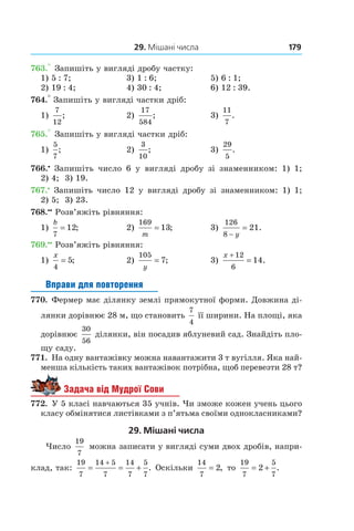 29. Мішані числа 179
763.° Запишіть у вигляді дробу частку:
1) 5 : 7;	 3) 1 : 6;	 5) 6 : 1;
2) 19 : 4;	 4) 30 : 4;	 6) 12 : 39.
764.° Запишіть у вигляді частки дріб:
1)
7
12
; 	 2)
17
584
; 	 3)
11
7
.
765.° Запишіть у вигляді частки дріб:
1)
5
7
; 	 2)
3
10
; 	 3)
29
5
.
766.•
  Запишіть число 6 у  вигляді дробу зі знаменником: 1) 1;
2) 4; 3) 19.
767.•
 Запишіть число 12 у  вигляді дробу зі знаменником: 1) 1;
2) 5; 3) 23.
768.••
 Розв’яжіть рівняння:
1)
b
7
12= ;	 2)
169
13
m
= ;	 3)
126
8
21
−
=
y
.
769.••
 Розв’яжіть рівняння:
1)
x
4
5= ;	 2)
105
7
y
= ;	 3)
x +
=
12
6
14.
Вправи для повторення
770.  Фермер має ділянку землі прямокутної форми. Довжина ді-
лянки дорівнює 28 м, що становить
7
4
її ширини. На площі, яка
дорівнює
30
56
 ділянки, він посадив яблуневий сад. Знайдіть пло-
щу саду.
771.  На одну вантажівку можна навантажити 3 т вугілля. Яка най-
менша кількість таких вантажівок потрібна, щоб перевезти 28 т?
Задача від Мудрої Сови
772.  У 5 класі навчаються 35 учнів. Чи зможе кожен учень цього
класу обмінятися листівками з п’ятьма своїми однокласниками?
29. Мішані числа
Число
19
7
можна записати у вигляді суми двох дробів, напри-
клад, так:
19
7
14 5
7
14
7
5
7
= = +
+
. Оскільки
14
7
2= , то
19
7
5
7
2= + .
 