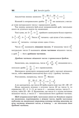 180 	 § 4.  Звичайні дроби
Аналогічно можна записати:
21
5
20 1
5
20
5
1
5
1
5
4= = + = +
+
.
Кожний із неправильних дробів
19
7
і
21
5
ми записали у вигля-
ді суми натурального числа і правильного дробу.
Так можна записати будь-який неправильний дріб, чисельник
якого не ділиться націло на знаменник.
Такі суми, як 2
5
7
+ , 4
1
5
+ , прийнято записувати більш коротко:
2 2
5
7
5
7
+ = , 4 4
1
5
1
5
+ = . Число 2
5
7
читають: «дві цілих п’ять сьомих»,
число  4
1
5
читають: «чотири цілих одна п’ята».
Число 2
5
7
називають мішаним числом. У мішаному числі 2
5
7
натуральне число 2 називають цілою частиною мішаного числа,
а дріб 
5
7
 — його дробовою частиною.
Дробова частина мішаного числа є правильним дробом.
Зазначимо, що, наприклад, числа 5
7
3
, 1
11
10
, 3
7
7
мішаними не є,
оскільки дроби
7
3
,
11
10
,
7
7
не є правильними.
Навчимося записувати неправильний дріб у вигляді мішаного
числа, тобто виділяти (знаходити) його цілу і дробову частини.
Розглянемо, наприклад, число
22
5
. Маємо:
22
5
20 2
5
20
5
2
5
2
5
2
5
4 4= = + = + =
+
.
А як здогадатися, що число 22 треба подати саме так: 22 = 20 + 2?
Якщо виконати ділення з  остачею числа 22 на число  5, то
отримаємо: 22 = 4 . 5 + 2, де число 4 — неповна частка, число 2 —
остача, тобто 22 = 20 + 2. Зауважимо, що число 4 і є цілою частиною
мішаного числа, а число 2 — чисельником його дробової частини.
Щоб неправильний дріб, чисельник якого не ділиться націло
на знаменник, перетворити в мішане число, треба чисельник
поділити на знаменник; отриману неповну частку записати як
цілу частину мішаного числа, а остачу — як чисельник його
дробової частини.
 