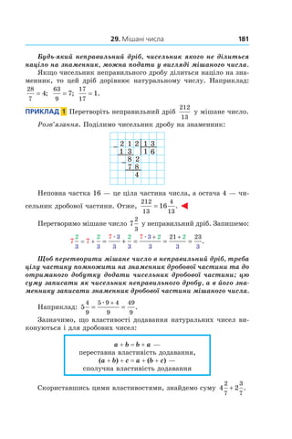 29. Мішані числа 181
Будь-який неправильний дріб, чисельник якого ­не ділиться
націло на знаменник, можна подати у вигляді мішаного числа.
Якщо чисельник неправильного дробу ділиться націло на зна-
менник, то цей дріб дорівнює натуральному числу. Наприклад:
28
7
4= ;
63
9
7= ;
17
17
1= .
Приклад  1  Перетворіть неправильний дріб
212
13
у мішане число.
Розв’язання. Поділимо чисельник дробу на знаменник:
2 1 2 1 3
1 3 1 6
8 2
7 8
4
Неповна частка 16 — це ціла частина числа, а остача 4 — чи-
сельник дробової частини. Отже,
212
13
4
13
16= .
Перетворимо мішане число 7
2
3
у неправильний дріб. Запишемо:
7 7
2 2 2 2 2
3 3
3
3 3
3
3 3 3
7 7 21 23
= +
+ +
= + = = =
æ æ
.
Щоб перетворити мішане число в неправильний дріб, треба
цілу частину помножити на знаменник дробової частини та до
отриманого добутку додати чисельник дробової частини; цю
суму записати як чисельник неправильного дробу, а в його зна-
меннику записати знаменник дробової частини мішаного числа.
Наприклад: 5
4
9
5 9 4
9
49
9
= =
+æ
.
Зазначимо, що властивості додавання натуральних чисел ви-
конуються і для дробових чисел:
a + b = b + a —
переставна властивість додавання,
(a + b) + c = a + (b + c) —
сполучна властивість додавання
Скориставшись цими властивостями, знайдемо суму 4 2
2
7
3
7
+ .
 