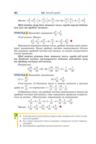 182 	 § 4.  Звичайні дроби
Маємо: 4 2 4 2 4 2 6 6
2
7
3
7
2
7
3
7
2
7
3
7
5
7
5
7
+ = +



 + +



 = + + +



 = + =( ) .
Щоб знайти суму двох мішаних чисел, треба окремо додати
їхні цілі та дробові частини.
Приклад  2  Виконайте додавання 3 5
4
9
7
9
+ .
Розв’язання. Маємо:
3 5 8 8 8 1 9
4
9
7
9
11
9
11
9
2
9
2
9
+ = = + = + = .
Навчимося віднімати мішані числа, дробові частини яких мають
рівні знаменники. Якщо дробова частина зменшуваного більша
або дорівнює дробовій частині від’ємника, то можна скористатись
таким правилом.
Щоб знайти різницю двох мішаних чисел, треба від цілої
та  дробової частин зменшуваного відняти відповідно цілу
та дробову частини від’ємника.
Наприклад:
8 6 8 6 2 2
19
20
12
20
19
20
12
20
7
20
7
20
− = − + −



 = + =( ) .
Приклад  3  Виконайте віднімання:
1) 1
13
17
− ;	 2) 5 2
4
13
9
13
− .
Розв’язання. 1) Оскільки число 1 можна записати у вигляді
дробу як
17
17
, то отримуємо: 1
13
17
17
17
13
17
4
17
− = − = .
2) Звернемо увагу, що дробова частина зменшуваного менша від
дробової частини від’ємника, тому наведеним правилом скориста-
тися не можна. «Підготуємо» зменшуване до віднімання:
5 5 4 1 4 4
4
13
4
13
4
13
13
13
4
13
17
13
= + = + + = + + = .
Маємо: 5 2 4 2 2
4
13
9
13
17
13
9
13
8
13
− = − = .
1. У вигляді якого числа можна подати суму натурального числа та пра-
вильного дробу?
2. Як у записі мішаного числа називають натуральне число? правиль-
ний дріб?
3. Яким дробом є дробова частина мішаного числа?
?
 