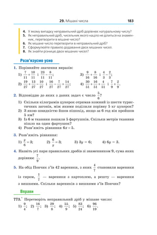 29. Мішані числа 183
4. У якому випадку неправильний дріб дорівнює натуральному числу?
5. Як неправильний дріб, чисельник якого націло не ділиться на знамен-
ник, перетворити в мішане число?
6. Як мішане число перетворити в неправильний дріб?
7. Сформулюйте правило додавання двох мішаних чисел.
8.  Як знайти різницю двох мішаних чисел?
Розв’язуємо усно
1.  Порівняйте значення виразів:
1)
7
11
10
11
+ і
23
11
8
11
− ;		 3)
9
16
8
16
+ і
4
3
2
3
− ;
2)
19
27
13
27
10
27
+ − і
16
27
7
27
14
27
− + ;		 4)
30
51
16
51
4
51
+ + і
7
9
2
9
+ .
2.  Відповіддю до яких з даних задач є число
5
6
?
1)	 Скільки кілограмів цукерок отримав кожний із шести турис-
тичних загонів, між якими поділили порівну 5 кг цукерок?
2)	 З якою швидкістю йшов пішохід, якщо за 6 год він пройшов
5 км?
3)	 Із 6 м тканини пошили 5 фартушків. Скільки метрів тканини
пішло на один фартушок?
4)	 Розв’яжіть рівняння 6x = 5.
3.  Розв’яжіть рівняння:
1)
y
6
3= ; 	 2)
6
3
y
= ;	 3) 3y = 6;	 4) 6y = 3.
4.  Назвіть усі пари правильних дробів зі знаменником 9, сума яких
дорівнює
7
9
.
5.  На обід Пончик з’їв 42 вареники, з яких
4
7
становили вареники
із сиром,
1
7
— вареники з  картоплею, а  решту — вареники
з виш­нями. Скільки вареників з вишнями з’їв Пончик?
Вправи
773.° Перетворіть неправильний дріб у мішане число:
1) 
9
4
; 2) 
16
7
; 3) 
29
8
; 4) 
55
9
; 5) 
83
24
; 6) 
96
19
.
 