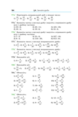 184 	 § 4.  Звичайні дроби
774.° Перетворіть неправильний дріб у мішане число:
1) 
13
5
; 2) 
18
11
;  3) 
37
12
;   4) 
68
23
;   5) 
79
12
;  6) 
83
18
.
775.° Запишіть частку у вигляді дробу і виділіть з отриманого дробу
цілу і дробову частини:
1) 10 : 6;	 3) 23 : 11;	 5) 425 : 50;
2) 18 : 5;	 4) 19 : 6;	 6) 55 : 6.
776.° Запишіть частку у вигляді дробу і виділіть з отриманого дробу
цілу і дробову частини:
1) 7 : 2;	 3) 25 : 8;	 5) 327 : 10;
2) 9 : 4;	 4) 110 : 20;	 6) 812 : 81.
777.° Запишіть число у вигляді неправильного дробу:
1)  2
4
7
; 2) 3
5
12
; 3) 4
7
20
; 4) 6
11
24
; 5) 7
23
100
; 6) 10
16
27
.
778.° Запишіть число у вигляді неправильного дробу:
1) 4
3
4
; 2) 9
6
11
; 3) 3
9
17
; 4) 12
5
6
; 5) 13
49
100
; 6) 8
3
16
.
779.° Виконайте дії:
1) 8
4
21
+ ; 	 2) 5 3
16
19
5
19
+ ; 	 3) 7 3
7
16
3
16
− ; 	4) 10 5 3
12
17
4
17
3
17
+ − .
780.° Виконайте дії:
1)
14
93
5+ ; 	 2) 6 7
17
41
19
41
+ ;  	3) 24 17
9
38
5
38
− ; 	 4) 15 2 6
7
10
4
10
1
10
− + .
781.° Обчисліть:
1) 6 3
4
9
5
9
+ ; 	 5) 1
13
40
− ; 	 9) 14 8
6
20
12
20
− ;
2) 10 5
11
19
14
19
+ ; 	 6) 4 1
4
7
− ; 	 10) 8 5
3
14
9
14
− ;
3) 1 3
5
8
7
8
+ ;	 7) 10 9
3
10
− ;	 11) 7 4
10
21
16
21
− ;
4) 1
3
11
− ;	 8) 5 2
2
7
5
7
− ;	 12) 14 6
8
31
8
31
− .
782.° Обчисліть:
1) 7 2
14
15
1
15
+ ; 	 3) 1
12
19
− ; 	 5) 12 11
6
11
− ;
2) 9 12
24
27
13
27
+ ; 	 4) 8 3
6
15
− ; 	 6) 16 6
3
13
8
13
− ;
 