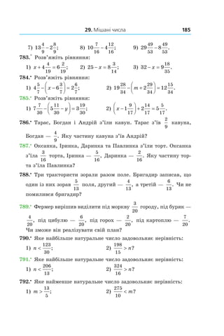 29. Мішані числа 185
7) 13 2
4
9
8
9
− ;	 8) 10 4
7
16
12
16
− ;	 9) 29 8
49
53
49
53
− .
783.° Розв’яжіть рівняння:
1) x + =4 6
4
19
2
19
; 	 2) 25 8
3
14
− =x ; 	 3) 32 9
18
35
− =x .
784.•
 Розв’яжіть рівняння:
1) 4 6 2
5
7
3
7
6
7
− −



 =x ; 2) 19 2 12
28
34
29
34
15
34
− +



 =m .
785.•
 Розв’яжіть рівняння:
1) 7 5 3
7
30
11
30
19
30
− −



 =y ; 	 2) x −



 + =1 2 5
9
17
14
17
5
17
.
786.•
 Тарас, Богдан і  Андрій з’їли кавун. Тарас з’їв
2
9
  кавуна,
Богдан —
4
9
. Яку частину кавуна з’їв ­Андрій?
787.•
 Оксанка, Іринка, Даринка та Павлинка з’їли торт. Оксанка
з’їла
3
16
 торта, Іринка —
5
16
, Даринка —
2
16
. Яку частину тор-
та з’їла Павлинка?
788.•
 Три трактористи зорали разом поле. Бригадир записав, що
один із них зорав
5
13
поля, другий —
4
13
, а третій —
6
13
. Чи не
помилився бригадир?
789.•
 Фермер вирішив виділити під моркву
3
20
 городу, під буряк —
4
20
, під цибулю —
6
20
, під горох —
2
20
, під картоплю —
7
20
.
Чи зможе він реалізувати свій план?
790.•
 Яке найбільше натуральне число задовольняє нерівність:
1) n <
123
30
;	 2)
198
15
> n?
791.•
 Яке найбільше натуральне число задовольняє нерівність:
1) n <
206
13
; 	 2)
324
16
> n?
792.•
 Яке найменше натуральне число задовольняє нерівність:
1) m >
13
5
; 	 2)
275
10
< m?
 