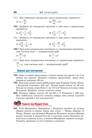 186 	 § 4.  Звичайні дроби
793.•
 Яке найменше натуральне число задовольняє нерівність:
1) m >
34
6
;	 2)
421
16
< m?
794.•
 Знайдіть усі натуральні значення x, при яких є правильною
нерівність:
1) 2 3
1
3 3
2
3
< <
x
; 	 2) 1 2
5
12
17 1
8
< <
x
.
795.•
 Знайдіть усі натуральні значення x, при яких є правильною
нерівність:
1) 3 4
11
15 15
< <
x
;	 2) 3 8
1
8
25 1
3
< <
x
.
796.••
 При яких натуральних значеннях a є правильною нерівність,
ліва частина якої — неправильний дріб:
1)
20
2
a
< ;	 2)
4
a
a> ?
797.••
 При яких натуральних значеннях a є правильною нерівність
10
a
a> , ліва частина якої — неправильний дріб?
Вправи для повторення
798.  Одна зі сторін трикутника у 2 рази менша від другої і на 7 см
менша від третьої. Знайдіть сторони трикутника, якщо його
периметр дорівнює 39 см.
799.  Загальна площа трьох найбільших озер України Сасик, Ялпуг
і Кугурлуй становить 448 км2
. Площа озера Сасик на 56 км2
більша за площу озера Ялпуг і на 111 км2
більша за площу озера
Кугурлуй. Знай­діть площу кожного озера.
800.  Пляшка кефіру коштує 22 грн 80 к. У Катерини є 100 грн.
Яку найбільшу кількість пляшок кефіру вона зможе купити?
Скільки грошей у неї зали­шиться?
Задача від Мудрої Сови
801.  Учні Федоренко, Дмитренко і  Петренко входять до складу
збірної школи із шахів. Імена цих учнів — Федір, Дмитро та
Петро. Відомо, що прізвище Федора не Петренко, волосся Дмитра
рудого кольору й навчається він у шостому класі; Петренко на-
вчається в сьомому класі, а волосся Федоренка чорного кольору.
Укажіть прізвище та ім’я кожного хлопчика.
 