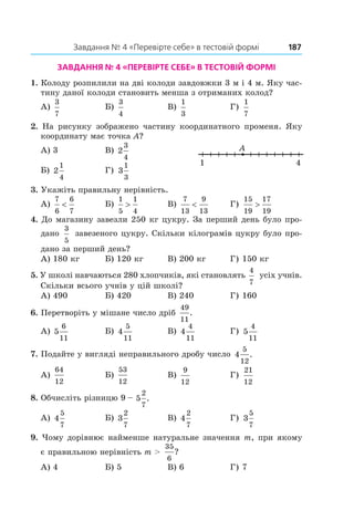 Завдання № 4 «Перевірте себе» в тестовій формі	 187
Завдання № 4 «Перевірте себе» в тестовій формі
1.  Колоду розпилили на дві колоди завдовжки 3 м і 4 м. Яку час-
тину даної колоди становить менша з отриманих колод?
А)
3
7
	 Б)
3
4
	 В)
1
3
	 Г)
1
7
2.  На рисунку зображено частину координатного променя. Яку
координату має точка A?
А) 3	 В) 2
3
4
Б) 2
1
4
	 Г) 3
1
3
3.  Укажіть правильну нерівність.
А)
7
6
6
7
<	 Б)
1
5
1
4
>	 В)
7
13
9
13
<	 Г)
15
19
17
19
>
4.  До магазину завезли 250 кг цукру. За перший день було про-
дано
3
5
 завезеного цукру. Скільки кілограмів цукру було про-
дано за перший день?
А) 180 кг	 Б) 120 кг	 В) 200 кг	 Г) 150 кг
5.  У школі навчаються 280 хлопчиків, які становлять
4
7
усіх учнів.
Скільки всього учнів у цій школі?
А) 490	 Б) 420	 В) 240	 Г) 160
6.  Перетворіть у мішане число дріб
49
11
.
А) 5
6
11
	 Б) 4
5
11	
В) 4
4
11	
Г) 5
4
11
7.  Подайте у вигляді неправильного дробу число 4
5
12
.
А)
64
12	
Б)
53
12	
В)
9
12	
Г)
21
12
8.  Обчисліть різницю 9 – 5
2
7
.
А) 4
5
7
	 Б) 3
2
7	
В) 4
2
7	
Г) 3
5
7
9.  Чому дорівнює найменше натуральне значення m, при якому
є правильною нерівність m >
35
6
?
А) 4	 Б) 5	 В) 6	 Г) 7
A
1 4
 