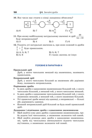 188 	 § 4.  Звичайні дроби
10.  Яке число має стояти в кінці ланцюжка обчислень?
11
3
6
11
21+
11
84−
11
33+
?
А) 6	 Б) 7	 В) 6
6
11	
Г) 5
10
11
11.  При якому найбільшому натуральному значенні m дріб
30
5 10m +
буде неправильним?
А) 3	 Б) 4	 В) 5	 Г) 6
12.  Укажіть усі натуральні значення a, при яких кожний із дробів
a
7
і 
4
a
буде правильним.
А) 4; 5; 6; 7	 В) 5; 6; 7
Б) 5; 6	 Г) таких значень не існує
Головне в параграфі 4
Правильний дріб
Дріб, у якого чисельник менший від знаменника, називають
правильним.
Неправильний дріб
Дріб, у якого чисельник більший за знаменник або дорівнює
йому, називають неправильним.
Порівняння дробів
•• Із двох дробів з однаковими знаменниками більший той, у якого
чисельник більший, а менший той, у якого чисельник менший.
•• Із двох дробів з однаковими чисельниками більший той, у якого
знаменник менший, а менший той, у якого знаменник більший.
•• Усі правильні дроби менші від одиниці, а неправильні — більші
або дорівнюють одиниці.
•• Кожний неправильний дріб більший за будь-який правильний
дріб.
Додавання і віднімання дробів з однаковими знаменниками
•• Щоб знайти суму двох дробів з однаковими знаменниками, тре-
ба додати їхні чисельники, а знаменник залишити той самий.
•• Щоб знайти різницю двох дробів з однаковими знаменника-
ми, треба від чисельника зменшуваного відняти чисельник
від’ємника, а знаменник залишити той самий.
 