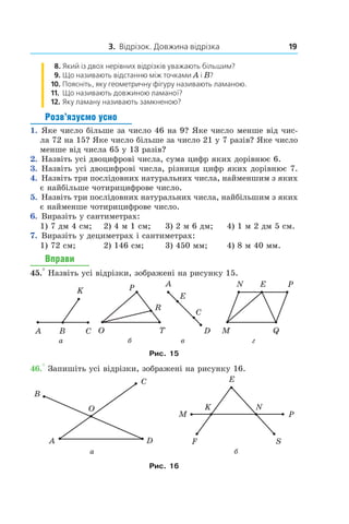 3. Відрізок. Довжина відрізка 19
8.	 Який із двох нерівних відрізків уважають більшим?
9.	 Що називають відстанню між точками A і B?
10.	 Поясніть, яку геометричну фігуру називають ламаною.
11.	 Що називають довжиною ламаної?
12.	 Яку ламану називають замкненою?
Розв’язуємо усно
1.  Яке число більше за число 46 на 9? Яке число менше від чис-
ла 72 на 15? Яке число більше за число 21 у 7 разів? Яке число
менше від числа 65 у 13 разів?
2.  Назвіть усі двоцифрові числа, сума цифр яких дорівнює 6.
3.  Назвіть усі двоцифрові числа, різниця цифр яких дорівнює 7.
4.  Назвіть три послідовних натуральних числа, найменшим з яких
є найбільше чотирицифрове число.
5.  Назвіть три послідовних натуральних числа, найбіль­шим з яких
є найменше чотирицифрове число.
6.  Виразіть у сантиметрах:
1) 7 дм 4 см;	 2) 4 м 1 см;	 3) 2 м 6 дм;	 4) 1 м 2 дм 5 см.
7.  Виразіть у дециметрах і сантиметрах:
1) 72 см;	 2) 146 см;	 3) 450 мм;	 4) 8 м 40 мм.
Вправи
45.° Назвіть усі відрізки, зображені на рисунку 15.
           
а                          б                    в                           г
Рис. 15
46.° Запишіть усі відрізки, зображені на рисунку 16.
                       
а                                                       б   
Рис. 16
 