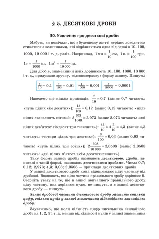 § 5. Десяткові дроби
30. Уявлення про десяткові дроби
Мабуть, ви помічали, що в буденному житті нерідко доводиться
стикатися з величинами, які відріз­няються одна від одної в 10, 100,
1000, 10 000 і т. д. разів. Наприклад, 1
1
10
мм см= , 1
1
100
к. грн= ,
1
1
1000
г кг= , 1 2 1
10 000
м га= .
Для дробів, знаменники яких дорівнюють 10, 100, 1000, 10 000
і т. д., придумали зручну, «одноповерхову» форму запису. Пишуть:
Наведемо ще кілька прикладів:
7
10
0 7= , (запис 0,7 читають:
«нуль цілих сім десятих»);
12
100
0 12= , (запис 0,12 читають: «нуль
цілих дванадцять сотих»); 2 2 973
973
1000
= , (запис 2,973 читають: «дві
цілих дев’ятсот сімдесят три тисячних»);
43
10
3
10
4 4 3= = , (запис 4,3
читають: «чотири цілих три десятих»);
3
100
0 03= , (запис 0,03 чи-
тають: «нуль цілих три сотих»); 2 2 0508
508
10 000
= , (запис 2,0508
читають: «дві цілих п’ятсот вісім десятитисячних»).
Таку форму запису дробів називають десятковою. Дроби, за-
писані в такій формі, називають десятковими дробами. Числа 0,7;
0,12; 2,973; 4,3; 0,03; 2,0508 — приклади десяткових дробів.
у записі десяткового дробу кома відокремлює цілу частину від
дробової. Вважають, що ціла частина правильного дробу дорівнює 0.
Зверніть увагу на те, що в записі звичайного правильного дробу
цілу частину, яка дорівнює нулю, не пишуть, а в записі десятко-
вого дробу — пишуть.
Запис дробової частини десяткового дробу містить стільки
цифр, скільки нулів у записі знаменника відповідного звичайного
дробу.
Зауважимо, що коли кількість цифр чисельника звичайного
дробу на 1, 2, 3 і т. д. менша від кількості нулів у записі знаменника
 