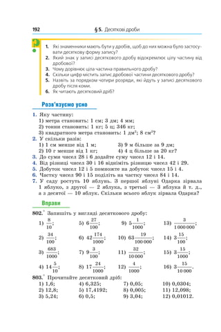 192 	 § 5.  Десяткові дроби
1.  Які знаменники мають бути у дробів, щоб до них можна було застосу-
вати десяткову форму запису?
2.  Який знак у записі десяткового дробу відокремлює цілу частину від
дробової?
3.  Чому дорівнює ціла частина правильного дробу?
4.  Скільки цифр містить запис дробової частини десяткового дробу?
5.  Назвіть за порядком чотири розряди, які йдуть у записі десяткового
дробу після коми.
6. Як читають десятковий дріб?
Розв’язуємо усно
1.  Яку частину:
1) метра становить: 1 см; 3 дм; 4 мм;
2) тонни становить: 1 кг; 5 ц; 346 кг;
3)  квадратного метра становить: 1 дм2
; 8 см2
?
2.  У скільки разів:
1) 1 см менше від 1 м;	 3) 9 м більше за 9 дм;
2) 10 г менше від 1 кг;	 4) 4 ц більше за 20 кг?
3.  До суми чисел 28 і 6 додайте суму чисел 12 і 14.
4.  Від різниці чисел 30 і 16 відніміть різницю чисел 42 і 29.
5.  Добуток чисел 12 і 5 помножте на добуток чисел 15 і 4.
6.  Частку чисел 90 і 15 поділіть на частку чисел 84 і 14.
7.  У саду ростуть 10 яблунь. З  першої яблуні Одарка зірвала
1 яблуко, з другої — 2 яблука, з третьої — 3 яблука й т. д.,
а з десятої — 10 яблук. Скільки всього яблук зірвала Одарка?
Вправи
802.° Запишіть у вигляді десяткового дробу:
1)
8
10
;	 5) 6
27
100
; 	 9) 5
1
1000
;	 13)
3
1000 000
;
2)
34
100
;	 6) 42
174
1000
; 	 10) 63
19
100 000
; 	 14) 3
15
100
;
3)
683
1000
; 	 7) 9
3
100
; 	 11)
32
10 000
; 	 15) 3
15
1000
;
4) 14
5
10
; 	 8) 17
24
1000
;	 12)
4
1000
;	 16) 3
15
10 000
.
803.° Прочитайте десятковий дріб:
1) 1,6;	 4) 6,325;	 7) 0,05;	 10) 0,0304;
2) 12,8;	 5) 17,4192;	 8) 0,005;	 11) 12,098;
3) 5,24;	 6) 0,5;	 9) 3,04;	 12) 0,01012.
?
 