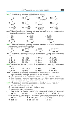 30. Уявлення про десяткові дроби 193
804.° Запишіть у вигляді десяткового дробу:
1)
7
10
;	 4) 9
83
100
; 	 7) 74
13
100 000
;	 10) 1
1
10
;
2)
27
100
;	 5) 1
5
100
; 	 8)
6
1000
;	 11) 1
1
100
;
3) 21
8
10
; 	 6) 18
45
1000
;	 9)
12
10 000
; 	 12) 1
1
1000
.
805.° Виділіть цілу та дробову частини числа й запишіть дане число
у вигляді десяткового дробу:
1)
23
10
;	 3)
5273
1000
; 	 5)
9132
1000
;
2)
851
100
;	 4)
3636
100
; 	 6)
654 321
10 000
.
806.° Виділіть цілу та дробову частини числа й запишіть дане число
у вигляді десяткового дробу:
1)
34
10
; 	 2)
3978
1000
; 	 3)
9266
100
;	 4)
2 948 697
100 000
.
807.° Запишіть число у  вигляді звичайного дробу або мішаного
числа:
1) 2,4;	 4) 1,06;	 7) 0,04;	 10) 0,001;
2) 3,18;	 5) 9,074;	 8) 0,30;	 11) 0,072;
3) 46,52;	 6) 0,9;	 9) 0,68;	 12) 0,234.
808.° Запишіть число у  вигляді звичайного дробу або мішаного
числа:
1) 4,9;	 3) 1,567;	 5) 0,043;	 7) 5,06;
2) 8,95;	 4) 0,2;	 6) 0,008;	 8) 12,018.
809.° Запишіть у вигляді десяткового дробу число, у якому:
1)	 три одиниці, чотири десятих, п’ять сотих;
2)	 два десятки, вісім одиниць, одна сота, дев’ять ти­сячних;
3)	 вісім сотень, дев’ять одиниць, сім десятих, шість тисячних;
4)	 одна тисяча, одна десятитисячна.
810.° Запишіть у вигляді десяткового дробу число, у якому:
1) дві одиниці, сім десятих;
2) три десятки, дві десятих, вісім сотих;
3) одна сота, три тисячних.
811.•
 Виразіть у гривнях і запишіть у вигляді десяткового дробу:
1) 64 к.;	 2) 5 к.;	 3) 4 грн 25 к.;	 4) 208 к.
812.•
 Виразіть у дециметрах і запишіть у вигляді десяткового дробу:
1) 48 см;	 3) 8 см 6 мм;	 5) 6 мм;
2) 424 см;	 4) 64 см 5 мм;	 6) 3 см.
 