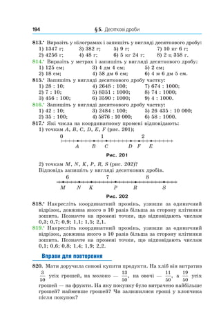 194 	 § 5.  Десяткові дроби
813.•
 Виразіть у кілограмах і запишіть у вигляді десяткового дробу:
1) 1347 г;	 3) 382 г;	 5) 9 г;	 7) 10 кг 6 г;
2) 4256 г;	 4) 48 г;	 6) 5 кг 24 г;	 8) 2 ц 358 г.
814.•
 Виразіть у метрах і запишіть у вигляді десяткового дробу:
1) 125 см;	 3) 4 дм 4 см;	 5) 2 см;
2) 18 см;	 4) 58 дм 6 см;	 6) 4 м 6 дм 5 см.
815.•
 Запишіть у вигляді десяткового дробу частку:
1) 28 : 10;	 4) 2648 : 100;	 7) 674 : 1000;
2) 7 : 10;	 5) 8351 : 1000;	 8) 74 : 1000;
3) 456 : 100;	 6) 3590 : 1000;	 9) 4 : 1000.
816.•
 Запишіть у вигляді десяткового дробу частку:
1) 42 : 10;	 3) 2484 : 100;	 5) 26 435 : 10 000;
2) 35 : 100;	 4) 5876 : 10 000;	 6) 58 : 1000.
817.•
 Які числа на координатному промені відповідають:
1) точкам A, B, C, D, E, F (рис. 201);
Рис. 201
2) точкам M, N, K, P, R, S (рис. 202)?
Відповідь запишіть у вигляді десяткових дробів.
Рис. 202
818.•
  Накресліть координатний промінь, узявши за одиничний
відрізок, довжина якого в 10 разів більша за сторону клітинки
зошита. Позначте на промені точки, що відповідають числам
0,3; 0,7; 0,9; 1,1; 1,5; 2,1.
819.•
  Накресліть координатний промінь, узявши за одиничний
відрізок, довжина якого в 10 разів більша за сторону клітинки
зошита. Позначте на промені точки, що відповідають числам
0,1; 0,6; 0,8; 1,4; 1,9; 2,2.
Вправи для повторення
820.  Мати доручила синові купити продукти. На хліб він витратив
3
50
усіх грошей, на молоко —
13
50
, на овочі —
11
50
, а
19
50
усіх
грошей — на фрукти. На яку покупку було витрачено найбільше
грошей? найменше грошей? Чи залишилися гроші у хлопчика
після покупок?
 
