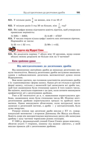 Від шістдесяткових до десяткових дробів	 195
821.  У скільки разів
5
6
 хв менше, ніж 4 хв 10 с?
822.  У скільки разів 5 год 50 хв більше, ніж
7
12
год?
823.  Які цифри можна підставити замість зірочки, щоб утворилася
правильна нерівність:
1) 346* < 3463;	 2) 4*40 > 4735?
824.  У числах стерли кілька цифр і замість них поставили зірочки.
Порівняйте ці числа:
1) 35 *** і 32 ***;	 2) 98* і **52.
Задача від Мудрої Сови
825.  Як розділити порівну 7 яблук між 12 друзями, якщо кожне
яблуко можна розрізати не більше ніж на 4 частини?
Коли зроблено уроки
Від шістдесяткових до десяткових дробів
Від виникнення звичайних дробів до винаходу десяткових ми-
нули тисячоліття. Винахід десяткових дробів заслужено вважають
одним з  найважливіших досягнень математичної думки епохи
Відродження.
Вам може здатися, що головною властивістю десяткових дробів
є їх «одноповерхова» форма запису. Однак річ не стільки в зручній
формі запису, скільки у визначній ідеї записувати всі дроби так,
щоб їхні знаменники були степенями одного й того самого числа.
Ви оціните, наскільки корисною є ця ідея, коли почнете виконувати
арифметичні дії з десятковими дробами.
уже в III тисячолітті до н. е. вавилоняни користувалися дро-
бами, знаменники яких були степенями числа 60. Пізніше шіст-
десятковими дробами користувалися грецькі та арабські мате-
матики. Однак виконувати обчислення, коли натуральні числа
записані в десятковій системі, а дроби — у шістдесятковій, було
дуже незручно.
Уперше вчення про десяткові дроби виклав у XV ст. самар-
кандський математик і астроном Джемшид ібн Масуд аль-Каши.
Замість коми він використовував вертикальну риску або записував
дробову і цілу частини чор­нилами різних кольорів.
У 1585 р. фламандський учений Сімон Стевін видав невелику,
обсягом усього 7 сторінок, книжку під назвою «Десята», у якій
виклав правила дій з десятковими дробами.
 
