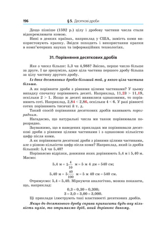 196 	 § 5.  Десяткові дроби
Дещо пізніше (1592 р.) цілу і  дробову частини числа стали
відокремлювати комою.
Нині в деяких країнах, наприклад у США, замість коми ви-
користовують крапку. Звідси походить і  використання крапки
в комп’ютерних науках та інформаційних технологіях.
31. Порівняння десяткових дробів
Яке з чисел більше: 5,3 чи 4,988? Звісно, перше число більше
за друге. І це зрозуміло, адже ціла частина першого дробу більша
за цілу частину другого дробу.
Із двох десяткових дробів більший той, у якого ціла частина
більша.
А як порівняти дроби з рівними цілими частинами? У цьому
випадку спочатку порівнюють десяті. Наприклад, 11,23 > 11,19,
оскільки 2 > 1. Якщо ж десяті виявилися однаковими, то порів-
нюють соті. Наприклад, 2,84 < 2,86, оскільки 4 < 6. У разі рівності
сотих порівнюють тисячні й т. д.
Такий спосіб порівняння десяткових дробів називають пороз-
рядним.
Нагадаємо, що натуральні числа ми також порівнювали по-
розрядно.
Зауважимо, що в наведених прикладах ми порівнювали десят-
кові дроби з рівними цілими частинами і з однаковою кількістю
цифр після коми.
А як порівнювати десяткові дроби з рівними цілими частинами,
але з різною кількістю цифр після коми? Наприклад, який із дробів
більший: 5,4 чи 5,40?
Порівняємо відрізки, довжини яких дорівнюють 5,4 м і 5,40 м.
Маємо:
5,4 м = 5
4
10
м = 5 м 4 дм = 540 см;
5,40 м = 5
40
100
м = 5 м 40 см = 540 см.
Отримуємо: 5,4 = 5,40. Міркуючи аналогічно, можна показати,
що, наприклад:
0,3 = 0,30 = 0,300;
3 = 3,0 = 3,00 = 3,000.
Ці приклади ілюструють такі властивості десяткових дробів.
Якщо до десяткового дробу справа приписати будь-яку кіль-
кість нулів, то отримаємо дріб, який дорівнює даному.
 