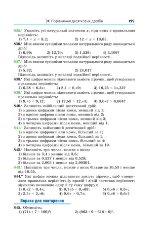 31. Порівняння десяткових дробів 199
835.•
 Укажіть усі натуральні значення x, при яких є пра­вильною
нерівність:
1) 7,4 < x < 8,2;	 2) 12 < x < 19,65.
836.•
 Між якими сусідніми числами натурального ряду знаходиться
дріб:
1) 6,99;	 2) 12,79;	 3) 1,529;	 4) 3,109?
Відповідь запишіть у вигляді подвійної нерівності.
837.•
 Між якими сусідніми числами натурального ряду знаходиться
дріб:
1) 5,32;	 2) 24,01?
Відповідь запишіть у вигляді подвійної нерівності.
838.•
 Які цифри можна підставити замість зірочки, щоб утворилася
правильна нерівність:
1) 6,38 < 6,3*;	 2) 8,1 > 8,*9;	 3) 16,25 < 1*,32?
839.•
 Які цифри можна підставити замість зірочки, щоб утворилася
правильна нерівність:
1) 9,*5 < 9,12;	 2) 12,58 > 12,*4;	 3) 0,0*3 > 0,064?
840.•
 Запишіть найбільший десятковий дріб:
1) з двома цифрами після коми, менший від 1;
2) з однією цифрою після коми, менший від 2;
3) з трьома цифрами після коми, менший від 3;
4) з чотирма цифрами після коми, менший від 1.
841.•
 Запишіть найменший десятковий дріб:
1) з однією цифрою після коми, більший за 1;
2) з двома цифрами після коми, більший за 1;
3) з трьома цифрами після коми, більший за 4;
4) з чотирма цифрами після коми, більший за 10.
842.•
 Напишіть три числа, кожне з яких:
1) більше за 3,4 і менше від 3,6;
2) більше за 0,527 і менше від 0,528;
3) більше за 2,003 і менше від 2,00301.
843.•
 Напишіть три числа, кожне з яких більше за 10,53 і менше
від 10,55.
844.••
 Які цифри можна підставити замість зірочок, щоб утвори-
лася правильна нерівність (у правій і лівій частинах нерівності
зірочкою позначено одну й ту саму цифру):
1) 0,*2 > 0,4*;	   3) 0,7*5 < 0,*69;	     5) 0,*6 < 0,6*;
2) 2,5* < 2,*6;	  4) 0,6* > 0,7*;	     6) 0,*6 > 0,6*?
Вправи для повторення
845. Обчисліть:
1) (714 : 7 – 100)6
;	 2) (963 : 9 – 618 : 6)3
.
 