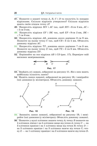 20 	 § 1.  Натуральні числа
47.° Позначте в зошиті точки A, B, C і D та сполучіть їх попарно
відрізками. Скільки відрізків утворилося? Скільки відрізків
мають своїм кінцем точку A?
48.° Накресліть відрізки MN і AC так, щоб MN = 6 см 3 мм, AC =
= 5 см 3 мм.
49.° Накресліть відрізки EF і BK так, щоб EF = 9 см 2 мм, BK =
= 7 см 6 мм.
50.° Накресліть відрізок AB, довжина якого дорівнює 8 см 9 мм.
Позначте на ньому точку C так, щоб CB = 3 см 4 мм. Обчисліть
довжину відрізка AC.
51.° Накресліть відрізок TP, довжина якого дорівнює 7 см 8 мм.
Позначте на ньому точку E так, щоб TE = 2 см 6 мм. Обчисліть
довжину відрізка EP.
52.° Порівняйте на око відрізки AB і CD (рис. 17). Перевірте свій
висновок вимірюванням.
BA C D
Рис. 17
53.° Знайдіть усі ламані, зображені на рисунку 11. Які з них мають
найбільшу кількість ланок?
54.° Назвіть ланки ламаної, зображеної на рисунку 18, і виміряйте
їхні довжини (у міліметрах). Обчисліть довжину ламаної.
Рис. 18 Рис. 19
55.° Запишіть ланки ламаної, зображеної на рисунку 19, і вимі-
ряйте їхні довжини (у міліметрах). Обчис­літь довжину ламаної.
56.° Позначте у вузлі клітинок зошита точку A; точку B позначте на
4 клітинки лівіше і на 5 клітинок вище від точки A; точку C — на
3 клітинки правіше і на 1 клітинку вище від точки B; точку D —
на 3 клі­тинки правіше і на 3 клітинки нижче від точки C; точ-
ку E — на 1 клітинку правіше і на 2 клітинки нижче від точки D.
 