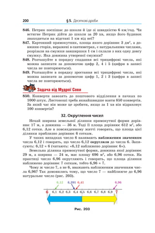 200 	 § 5.  Десяткові дроби
846.  Петрик поспішає до школи й іде зі швидкістю 6 км/год. Чи
встигне Петрик дійти до школи за 20 хв, якщо його будинок
знаходиться на відстані 1 км від неї?
847.  Картонний прямокутник, площа якого дорівнює 3 дм2
, а до-
вжини сторін, виражені в сантиметрах, є натуральними числами,
розрізали на смужки зав­ширшки 1 см і склали з них одну довгу
смужку. Яка довжина утвореної смужки?
848. Розташуйте в  порядку спадання всі трицифрові числа, які
можна записати за допомогою цифр 2, 4 і 5 (цифри в записі
числа не повторюються).
849. Розташуйте в порядку зростання всі трицифрові числа, які
можна записати за допомогою цифр 1, 2 і  3 (цифри в записі
числа не повторюються).
Задача від Мудрої Сови
850.  Конверти завозять до поштового відділення в  пачках по
1000 штук. Листоноші треба якнайшвидше взяти 850 конвертів.
За який час він може це зробити, якщо за 1 хв він відраховує
100 конвертів?
32. Округлення чисел
Нехай ширина земельної ділянки прямокутної форми дорів-
нює 17 м, а довжина — 36 м. Тоді її площа дорівнює 612 м2
, або
6,12 сот­ки. Але в повсякденному житті говорять, що площа цієї
ділянки приблизно дорівнює 6 соткам.
У таких випадках число 6 називають наближеним значенням
числа 6,12 і говорять, що число 6,12 округ­лили до числа 6. Запи-
сують: 6,12 ≈ 6 (читають: «6,12 наближено дорівнює 6»).
Земельна ділянка прямокутної форми, довжина якої дорівнює
29 м, а ширина — 24 м, має площу 696 м2
, або 6,96 сотки. На
практиці число 6,96 округляють і  говорять, що площа ділянки
наближено дорівнює 7 сот­кам, тобто 6,96 ≈ 7.
Чому ж число 7, а не 6, вважають наближеним значенням чис-
ла 6,96? Так домовились тому, що число 7 — найближче до 6,96
натуральне число (рис. 203).
6,16 76,2 6,3 6,4 6,5 6,6 6,7 6,8 6,9
6,12 6,391 6,41 6,96
Рис. 203
 