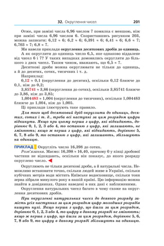 32. Округлення чисел 201
Отже, при заміні числа 6,96 числом 7 помилка є меншою, ніж
при заміні числа 6,96 числом 6. Скориставшись рисунком 203,
можна записати: 6,12 ≈ 6; 6,2 ≈ 6; 6,391 ≈ 6; 6,41 ≈ 6; 6,6 ≈ 7;
6,703 ≈ 7; 6,8 ≈ 7.
Ми навели приклади округлення десяткових дробів до одиниць.
А як округлити до одиниць число 6,5, яке однаково віддалене
від чисел 6 і 7? У таких випадках домовились округляти до біль-
шого з двох чисел. Таким чином, вважають, що 6,5 ≈ 7.
Десяткові дроби можна округлювати не тільки до одиниць,
а й до десятих, сотих, тисячних і т. д.
Наприклад:
0,12 ≈ 0,1 (округлення до десятих), оскільки 0,12 ближче до
0,1, ніж до 0,2;
3,85741 ≈ 3,86 (округлення до сотих), оскільки 3,85741 ближче
до 3,86, ніж до 3,85;
1,004483 ≈ 1,004 (округлення до тисячних), оскільки 1,004483
ближче до 1,004, ніж до 1,005.
Ці приклади ілюструють таке правило.
Для того щоб десятковий дріб округлити до одиниць, деся-
тих, сотих і т. д., треба всі наступні за цим розрядом цифри
відкинути. Якщо при цьому перша з цифр, які відкидають, до-
рівнює 0, 1, 2, 3 або 4, то останню з цифр, які залишають, не
змінюють; якщо ж перша з цифр, які відкидають, дорівнює 5,
6, 7, 8 або 9, то останню з цифр, які залишають, збільшують
на одиницю.
Приклад       Округліть число 16,398 до сотих.
Розв’язання. Маємо: 16,398 ≈ 16,40, причому 0 у кінці дробової
частини не відкидають, оскільки він показує, до якого розряду
округлено число.
Округлюють не тільки десяткові дроби, а й натуральні числа. Не-
можливо встановити точно, скільки людей живе в Україні, скільки
кубічних метрів води містить Київське водосховище, скільки тонн
зерна зібрали минулого року в нашій країні. Цю інформацію можна
знайти в довідниках. Однак наведені в них дані є наближеними.
Округлення натуральних чисел багато в чому схоже на округ­
лення десяткових дробів.
При округленні натуральних чисел до деякого розряду за-
мість усіх наступних за цим розрядом цифр молодших розрядів
пишуть нулі. Якщо перша з цифр, що йшли за цим розрядом,
дорівнює 0, 1, 2, 3 або 4, то цифру в даному розряді не змінюють;
якщо ж перша з цифр, що йшли за цим розрядом, дорівнює 5, 6,
7, 8 або 9, то цифру в даному розряді збільшують на одиницю.
 