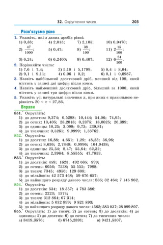 32. Округлення чисел 203
Розв’язуємо усно
1.  Укажіть, які з даних дробів рівні:
1) 0,38;	 4) 2,015;	 7) 2,105;	 10) 0,0470;
2)
47
1000
;	 5) 0,47;	 8)
38
100
;	 11) 2
15
100
;
3) 6,24;	 6) 6,2400;	 9) 0,407;	 12) 6
24
100
.
2.  Порівняйте числа:
1) 7,6 і  7,4;	 3) 5,18 і  5,1799;	 5) 8,4 і  8,04;
2) 9,1 і  9,11;	 4) 0,06 і  0,2;	 6) 0,1 і  0,0987.
3.  Назвіть найбільший десятковий дріб, менший від 100, який
містить у записі дві цифри після коми.
4.  Назвіть найменший десятковий дріб, більший за 1000, який
містить у записі три цифри після коми.
5.  Укажіть усі натуральні значення x, при яких є правильною не-
рівність 20 < x < 27,86.
Вправи
851.° Округліть:
1)	 до десятих: 9,374; 0,5298; 10,444; 54,06; 74,95;
2)	 до сотих: 13,405; 28,2018; 0,2375; 18,0025; 26,399;
3)	 до одиниць: 18,25; 3,099; 9,73; 239,81;
4)	 до тисячних: 0,5261; 9,9999; 1,58762.
852.° Округліть:
1)	 до десятих: 16,88; 4,651; 1,29; 48,23; 36,96;
2)	 до сотих: 8,636; 2,7848; 0,9996; 104,9438;
3)	 до одиниць: 25,54; 8,47; 55,64; 62,32;
4)	 до тисячних: 2,3984; 8,55555; 47,7853.
853.° Округліть:
1)	 до десятків: 459; 1623; 492 685; 999;
2)	 до сотень: 6056; 7538; 55 555; 7988;
3)	 до тисяч: 7345; 4956; 129 808;
4)	 до мільйонів: 42 573 468; 59 676 657;
5)	 до найвищого розряду даного числа: 836; 32 464; 7 145 962.
854.° Округліть:
1)	 до десятків: 534; 18 357; 4 783 386;
2)	 до сотень: 2223; 1374;
3)	 до тисяч: 312 864; 67 314;
4)	 до мільйонів: 5 032 999; 9 821 893;
5)	 до найвищого розряду даного числа: 4562; 583 037; 28 099 897.
855.° Округліть: 1) до тисяч; 2) до сотень; 3) до десятків; 4) до
одиниць; 5) до десятих; 6) до сотих; 7) до тисячних число:
а) 8419,3576;	 б) 6745,2891;	 в) 9421,5307.
 