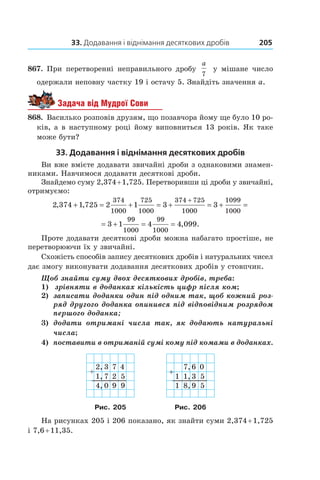 33. Додавання і віднімання десяткових дробів 205
867.  При перетворенні неправильного дробу
a
7
у  мішане число
одержали неповну частку 19 і остачу 5. Знайдіть значення a.
Задача від Мудрої Сови
868.  Василько розповів друзям, що позавчора йому ще було 10 ро-
ків, а в наступному році йому виповниться 13 років. Як таке
може бути?
33. Додавання і віднімання десяткових дробів
Ви вже вмієте додавати звичайні дроби з однаковими знамен-
никами. Навчимося додавати десяткові дроби.
Знайдемо суму 2,374 + 1,725. Перетворивши ці дроби у звичайні,
отримуємо:
2 374 1 725 2 1 3 3
374
1000
725
1000
374 725
1000
1099
1000
, ,+ = + = + = + =
+
= + = =3 1 4 4 099
99
1000
99
1000
, .
Проте додавати десяткові дроби можна набагато простіше, не
перетворюючи їх у звичайні.
Схожість способів запису десяткових дробів і натуральних чисел
дає змогу виконувати додавання десяткових дробів у стовпчик.
Щоб знайти суму двох десяткових дробів, треба:
1)		 зрівняти в доданках кількість цифр після ком;
2)		 записати доданки один під одним так, щоб кож­ний роз-
ряд другого доданка опинився під від­по­відним розрядом
першого доданка;
3)		 додати отримані числа так, як додають натуральні
числа;
4)		 поставити в отриманій сумі кому під комами в доданках.
2,
1,
3
7
7
2
4
5
4, 0 9 9
7,
1 1,
6
3
0
5
1 8, 9 5
Рис. 205 Рис. 206
На рисунках 205 і 206 показано, як знайти суми 2,374 + 1,725
і 7,6 + 11,35.
 