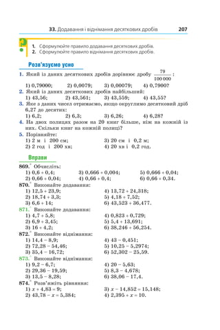 33. Додавання і віднімання десяткових дробів 207
1.  Сформулюйте правило додавання десяткових дробів.
2.	 Сформулюйте правило віднімання десяткових дробів.
Розв’язуємо усно
1.  Який із даних десяткових дробів дорівнює дробу
79
100 000
:
1) 0,79000;	 2) 0,0079;	 3) 0,00079;	 4) 0,7900?
2.  Який із даних десяткових дробів найбільший:
1) 43,56;	 2) 43,561;	 3) 43,559;	 4) 43,55?
3.  Яке з даних чисел отримаємо, якщо округлимо десятковий дріб
6,27 до десятих:
1) 6,2;	 2) 6,3;	 3) 6,26;	 4) 6,28?
4.  На двох полицях разом на 20 книг більше, ніж на кожній із
них. Скільки книг на кожній полиці?
5.  Порівняйте:
1) 2 м і  200 см;	 3) 20 см і  0,2 м;
2) 2 год і  200 хв;	 4) 20 хв і  0,2 год.
Вправи
869.° Обчисліть:
1) 0,6 + 0,4;	 3) 0,666 + 0,004;	 5) 0,666 + 0,04;
2) 0,66 + 0,04;	 4) 0,66 + 0,4;	 6) 0,66 + 0,34.
870.° Виконайте додавання:
1) 12,5 + 23,9;	 4) 13,72 + 24,318;
2) 18,74 + 3,3;	 5) 4,18 + 7,52;
3) 6,6 + 14;	 6) 43,523 + 36,477.
871.° Виконайте додавання:
1) 4,7 + 5,8;	 4) 0,823 + 0,729;
2) 6,9 + 3,45;	 5) 5,4 + 13,691;
3) 16 + 4,2;	 6) 38,246 + 56,254.
872.° Виконайте віднімання:
1) 14,4 – 8,9;	 4) 43 – 0,451;
2) 72,28 – 54,46;	 5) 10,25 – 5,2974;
3) 35,4 – 16,72;	 6) 52,302 – 25,59.
873.° Виконайте віднімання:
1) 9,2 – 6,7;	 4) 20 – 5,63;
2) 29,36 – 19,59;	 5) 8,3 – 4,678;
3) 13,5 – 8,28;	 6) 38,06 – 17,4.
874.° Розв’яжіть рівняння:
1) x + 4,83 = 9;	 3) x – 14,852 = 15,148;
2) 43,78 – x = 5,384;	 4) 2,395 + x = 10.
?
 