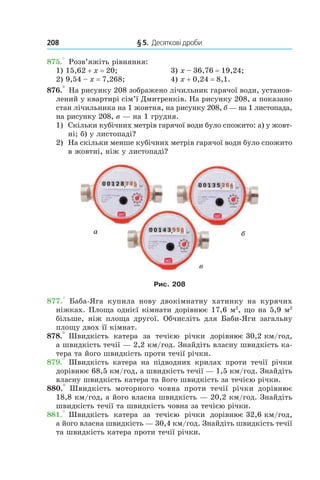 208 	 § 5.  Десяткові дроби
875.° Розв’яжіть рівняння:
1) 15,62 + x = 20;	 3) x – 36,76 = 19,24;
2) 9,54 – x = 7,268;	 4) x + 0,24 = 8,1.
876.° На рисунку 208 зображено лічильник гарячої води, установ-
лений у квартирі сім’ї Дмитренків. На рисунку 208, а показано
стан лічильника на 1 жовтня, на рисунку 208, б — на 1 листопада,
на рисунку 208, в — на 1 грудня.
1)	 Скільки кубічних метрів гарячої води було спожито: а) у жовт­
ні; б) у листопаді?
2)	 На скільки менше кубічних метрів гарячої води було спожито
в жовтні, ніж у листопаді?
Рис. 208
877.°  Баба-Яга купила нову двокімнатну хатинку на курячих
ніжках. Площа однієї кімнати дорівнює 17,6 м2
, що на 5,9 м2
більше, ніж площа другої. ­Обчисліть для Баби-Яги загальну
площу двох її ­кімнат.
878.° Швидкість катера за течією річки дорівнює 30,2 км/год,
а швидкість течії — 2,2 км/год. Знайдіть власну швидкість ка-
тера та його швидкість проти течії річки.
879.° Швидкість катера на підводних крилах проти течії річки
дорівнює 68,5 км/год, а швидкість течії — 1,5 км/год. Знайдіть
власну швидкість катера та його швидкість за течією річки.
880.°  Швидкість моторного човна проти течії річки дорівнює
18,8 км/год, а його власна швидкість — 20,2 км/год. Знайдіть
швидкість течії та швидкість човна за течією річки.
881.° Швидкість катера за течією річки дорівнює 32,6 км/год,
а його власна швидкість — 30,4 км/год. Знайдіть швидкість течії
та швидкість катера проти течії річки.
а б
в
 