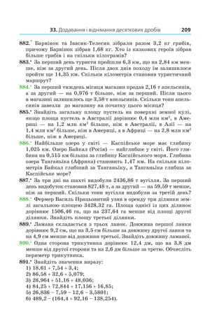 33. Додавання і віднімання десяткових дробів 209
882.°  Барвінок та Івасик-Телесик зібрали разом 3,2  кг грибів,
причому Барвінок зібрав 1,68 кг. Хто із казкових героїв зібрав
більше грибів і на скільки кілограмів?
883.•
 За перший день туристи пройшли 6,3 км, що на 2,84 км мен-
ше, ніж за другий день. Після двох днів походу їм залишилося
пройти ще 14,35 км. Скільки кілометрів становив туристичний
маршрут?
884.•
 За перший тиждень місяця магазин продав 2,16 т апельсинів,
а за другий — на 0,976 т більше, ніж за перший. Після цього
в магазині залишилось ще 3,58 т апельсинів. Скільки тонн апель-
синів завезли до магазину на початку цього місяця?
885.•
Знайдіть загальну площу пустель на поверхні земної кулі,
якщо площа пустель в Австралії дорівнює 0,4 млн км2
, в Аме-
риці — на 1,2 млн км2
більше, ніж в Австралії, в Азії — на
1,4 млн км2
більше, ніж в Америці, а в Африці — на 2,8 млн км2
більше, ніж в Америці.
886.•
Найбільше озеро у  світі — Каспійське море має глибину
1,025 км. Озеро Байкал (Росія) — найглибше у світі. Його гли-
бина на 0,515 км більша за глибину Каспійського моря. Глибина
озера Танганьїка (Африка) становить 1,47 км. На скільки кіло-
метрів Байкал глибший за Танганьїку, а Танганьїка глибша за
Каспійське море?
887.•
 За три дні на шахті видобули 2436,86 т вугілля. За перший
день видобуток становив 827,48 т, а за другий — на 59,59 т менше,
ніж за перший. Скільки тонн вугілля видобули за третій день?
888.•
 Фермер Василь Працьовитий узяв в оренду три ділянки зем-
лі загальною площею 3428,32 га. Площа однієї із цих ділянок
дорівнює 1506,46 га, що на 237,64 га менше від площі другої
ділянки. Знайдіть площу третьої ділянки.
889.•
 Ламана складається з трьох ланок. Довжина першої ланки
дорівнює 9,2 см, що на 3,5 см більше за довжину другої ланки та
на 4,9 см менше від дов­жини третьої. Знайдіть довжину ламаної.
890.•
 Одна сторона трикутника дорівнює 12,4 дм, що на 3,8 дм
менше від другої сторони та на 2,6 дм більше за третю. Обчисліть
периметр трикутника.
891.•
 Знайдіть значення виразу:
1) 18,61 + 7,54 + 3,4;
2) 86,58 + 32,6 + 5,079;
3) 28,964 + 51,16 + 48,036;
4) 84,25 + 72,844 + 17,156 + 16,85;
5) 26,836 – 7,59 – 12,6 – 3,5801;
6) 489,2 – (164,4 + 92,16 – 138,254).
 