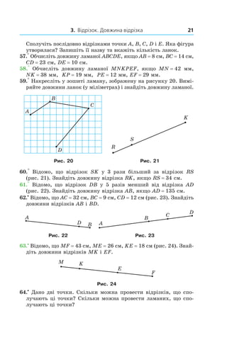 3. Відрізок. Довжина відрізка 21
Сполучіть послідовно відрізками точки A, B, C, D і E. Яка фігура
утворилася? Запишіть її назву та вкажіть кількість ланок.
57.° Обчисліть довжину ламаної ABCDE, якщо AB = 8 см, BC = 14 см,
CD = 23 см, DE = 10 см.
58.°  Обчисліть довжину ламаної MNKPEF, якщо MN = 42  мм,
NK = 38 мм, KP = 19 мм, PE = 12 мм, EF = 29 мм.
59.° Накресліть у зошиті ламану, зображену на рисунку 20. Вимі­
ряйте довжини ланок (у міліметрах) і знайдіть довжину ламаної.
Рис. 20 Рис. 21
60.°  Відомо, що відрізок SK у  3 рази більший за відрізок  RS
(рис. 21). Знайдіть довжину відрізка RK, якщо RS = 34 см.
61.°  Відомо, що відрізок DB у  5 разів менший від відрізка AD
(рис. 22). Знайдіть довжину відрізка AB, якщо AD = 135 см.
62.•
 Відомо, що AC = 32 см, BC = 9 см, CD = 12 см (рис. 23). Знайдіть
довжини відрізків AB і BD.
Рис. 22 Рис. 23
63.•
 Відомо, що MF = 43 см, ME = 26 см, KE = 18 см (рис. 24). Знай­
діть довжини відрізків MK і EF.
Рис. 24
64.•
 Дано дві точки. Скільки можна провести відрізків, що спо­
лучають ці точки? Скільки можна провести ламаних, що спо­
лучають ці точки?
 
