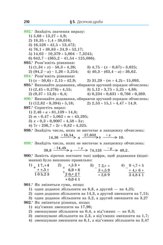 210 	 § 5.  Десяткові дроби
892.•
 Знайдіть значення виразу:
1) 5,68 + 13,27 + 4,9;
2) 18,35 + 1,4 + 38,016;
3) 16,528 + 42,5 + 13,472;
4) 76,1 + 38,83 + 24,9 + 52,17;
5) 14,02 – 10,379 + 5,004 – 7,3245;
6) 642,7 – (365,2 – 41,54 + 125,086).
893.•
 Розв’яжіть рівняння:
1) (1,34 + x) – 58,3 = 4,26;	 3) 4,75 – (x – 0,67) = 3,025;
2) (94,2 – a) – 1,26 = 3,254;	 4) 40,3 – (63,4 – a) = 36,62.
894.•
 Розв’яжіть рівняння:
1) (x – 50,6) + 2,15 = 42,9;	 2) 31,28 – (m + 4,2) = 15,093.
895.•
 Виконайте додавання, обираючи зручний порядок обчислень:
1) (2,45 + 0,276) + 4,55;	 3) 5,12 + 3,75 + 5,25 + 4,88;
2) (9,37 + 13,6) + 6,4;	 4) 0,234 + 0,631 + 0,766 + 0,369.
896.•
 Виконайте додавання, обираючи зручний порядок обчислень:
1) (12,82 + 8,394) + 5,18;	 2) 2,53 + 15,1 + 4,47 + 14,9.
897.•
 Спростіть вираз:
1) 2,46 + a + 81,139 + 14,8;
2) m + 0,47 + 5,062 + m + 43,295;
3) x + 0,3 + 0,9007 + 4,58 + 3x;
4) 7c + 236,7 + 2c + 0,82 + 4,325.
898.•
 Знайдіть числа, яких не вистачає в ланцюжку обчислень:
.
899.•
 Знайдіть числа, яких не вистачає в ланцюжку обчислень:
.
900.•
 Замість зірочок поставте такі цифри, щоб додавання (відні-
мання) було виконано правильно:
1) 2) 3) 4)
901.•
 Як зміниться сума, якщо:
1)	 один доданок збільшити на 6,8, а другий — на 4,25;
2)	 один доданок збільшити на 14,3, а другий зменшити на 7,15;
3)	 один доданок збільшити на 3,2, а другий зменшити на 3,2?
902.•
 Як зміниться різниця, якщо:
1)	 від’ємник зменшити на 17,96;
2)	 зменшуване збільшити на 0,4, а від’ємник — на 0,3;
3)	 зменшуване збільшити на 2,3, а від’ємник зменшити на 1,7;
4)	 зменшуване зменшити на 6,1, а від’ємник збільшити на 3,4?
 