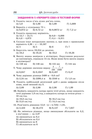 212 	 § 5.  Десяткові дроби
Завдання № 5 «ПеревірТЕ себе» в тестовій формі
1.  Укажіть число п’ять цілих дев’ять сотих.
А) 5,9	 Б) 5,90	 В) 5,09	 Г) 5,009
2.  Виразіть у кілограмах 72 г.
А) 0,072 кг	 Б) 0,72 кг	 В) 0,0072 кг	 Г) 7,2 кг
3.  Укажіть правильну нерівність.
А) 13,7 > 13,71	 В) 0,9 < 0,099
Б) 4,6 > 4,073	 Г) 8,4 < 8,311
4.  Скільки існує натуральних значень x, при яких є правильною
нерівність 4,36 < x < 10,16?
А) 4	 Б) 5	 В) 6	 Г) 7
5.  Округліть число 19,254 до десятих.
А) 19,2	 Б) 19,25	 В) 19,3	 Г) 19,26
6.  Висоту ящика виміряли в міліметрах. Округливши результат
до санти­метрів, отримали 15 см. Якою може бути висота ящика
в міліметрах?
А) 156 мм	 Б) 146 мм	 В) 155 мм	 Г) 144 мм
7.  Чому дорівнює значення виразу
4
100
7
1000
+ ?
А) 0,047	 Б) 0,1047	 В) 0,407	 Г) 0,47
8.  Чому дорівнює різниця 2400 м – 0,6 км?
А) 2,34 км	 Б) 2399,4 м	 В) 2340 м	 Г) 1,8 км
9.  Укажіть найбільший десятковий дріб з двома цифрами після
коми, який менший від 3.
А) 2,09	 Б) 2,99	 В) 2,90	 Г) 1,99
10.  Знайдіть швидкість катера проти течії річки, якщо швидкість
течії дорівнює 1,8 км/год, а швидкість катера за течією річки —
18 км/год.
А) 19,8 км/год	 В) 16,2 км/год
Б) 15,6 км/год	 Г) 14,4 км/год
11.  Розв’яжіть рівняння 12,8 – (x + 4,723) = 1,05.
А) 2,423	 Б) 16,473	 В) 9,127	 Г) 7,027
12.  Як зміниться різниця, якщо зменшуване збільшити на 3,2,
а від’ємник — на 2,8?
А) зменшиться на 0,4	
Б) збільшиться на 0,4	
В) зменшиться на 6
Г) збільшиться на 6
 