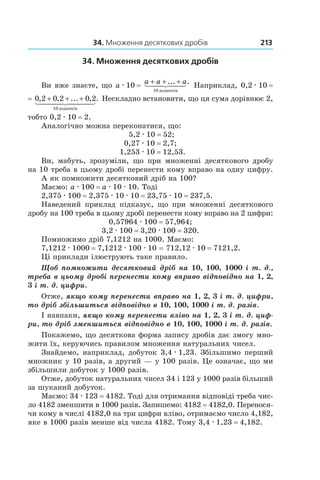 34. Множення десяткових дробів 213
34. Множення десяткових дробів
Ви вже знаєте, що a . 10 =
a a a+ + +... .
10 äîäàíê³â
Наприклад, 0,2 . 10 = 
= 0 2 0 2 0 2
10
, , ... , .+ + +
äîäàíê³â
Нескладно встановити, що ця сума дорівнює 2,
тобто 0,2 . 10 = 2.
Аналогічно можна переконатися, що:
5,2 . 10 = 52;
0,27 . 10 = 2,7;
1,253 . 10 = 12,53.
Ви, мабуть, зрозуміли, що при множенні десяткового дробу
на 10 треба в цьому дробі перенести кому вправо на одну цифру.
А як помножити десятковий дріб на 100?
Маємо: a . 100 = a . 10 . 10. Тоді
2,375 . 100 = 2,375 . 10 . 10 = 23,75 . 10 = 237,5.
Наведений приклад підказує, що при множенні десяткового
дробу на 100 треба в цьому дробі перенести кому вправо на 2 цифри:
0,57964 . 100 = 57,964;
3,2 . 100 = 3,20 . 100 = 320.
Помножимо дріб 7,1212 на 1000. Маємо:
7,1212 . 1000 = 7,1212 . 100 . 10 = 712,12 . 10 = 7121,2.
Ці приклади ілюструють таке правило.
Щоб помножити десятковий дріб на 10, 100, 1000 і т. д.,
треба в цьому дробі перенести кому вправо відповідно на 1, 2,
3 і т. д. цифри.
Отже, якщо кому перенести вправо на 1, 2, 3 і т. д. цифри,
то дріб збільшиться відповідно в 10, 100, 1000 і т. д. разів.
І навпаки, якщо кому перенести вліво на 1, 2, 3 і т. д. циф-
ри, то дріб зменшиться відповідно в 10, 100, 1000 і т. д. разів.
Покажемо, що десяткова форма запису дробів дає змогу мно-
жити їх, керуючись правилом множення натуральних чисел.
Знайдемо, наприклад, добуток 3,4 . 1,23. Збільшимо перший
множник у 10 разів, а другий — у 100 разів. Це означає, що ми
збільшили добуток у 1000 разів.
Отже, добуток натуральних чисел 34 і 123 у 1000 разів більший
за шуканий добуток.
Маємо: 34 . 123 = 4182. Тоді для отримання відповіді треба чис-
ло 4182 зменшити в 1000 разів. Запишемо: 4182 = 4182,0. Перенося-
чи кому в числі 4182,0 на три цифри вліво, отримаємо число 4,182,
яке в 1000 разів менше від числа 4182. Тому 3,4 . 1,23 = 4,182.
 
