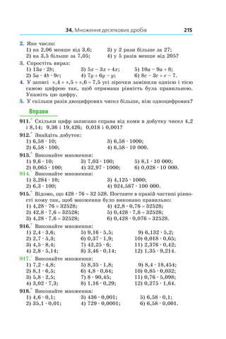 34. Множення десяткових дробів 215
2. Яке число:
1) на 2,06 менше від 3,6;	 3) у 2 рази більше за 27;
2) на 3,5 більше за 7,05;	 4) у 5 разів менше від 205?
3. Спростіть вираз:
1) 13a . 2b;	 3) 5x – 3x + 4x;	 5) 10a – 9a + 8;
2) 5a . 4b . 9c;	 4) 7y + 6y – y;	 6) 8c – 3c + c – 7.
4. У записі  *,4 + *,5 + *,6 = 7,5 усі зірочки замінили однією і тією
самою цифрою так, щоб отримана рівність була правильною.
Укажіть цю цифру.
5. У скільки разів двоцифрових чисел більше, ніж одно­цифрових?
Вправи
911.° Скільки цифр записано справа від коми в добутку чисел 4,2
і 8,14;  9,36 і 19,426;  0,018 і 0,001?
912.° Знайдіть добуток:
1) 6,58 . 10;	 3) 6,58 . 1000;
2) 6,58 . 100;	 4) 6,58 . 10 000.
913.° Виконайте множення:
1) 9,6 . 10;	 3) 7,03 . 100;	 5) 8,1 . 10 000;
2) 0,065 . 100;	 4) 32,97 . 1000;	 6) 0,028 . 10 000.
914.° Виконайте множення:
1) 3,284 . 10;	 3) 4,125 . 1000;
2) 6,3 . 100;	 4) 924,587 . 100 000.
915.° Відомо, що 428 . 76 = 32 528. Поставте в правій частині рівно-
сті кому так, щоб множення було виконано правильно:
1) 4,28 . 76 = 32528;	 4) 42,8 . 0,76 = 32528;
2) 42,8 . 7,6 = 32528;	 5) 0,428 . 7,6 = 32528;
3) 4,28 . 7,6 = 32528;	 6) 0,428 . 0,076 = 32528.
916.° Виконайте множення:
1) 2,4 . 3,6;	 5) 9,16 . 5,5;	   9) 6,132 . 5,2;
2) 2,7 . 5,3;	 6) 0,37 . 1,9;	 10) 0,018 . 0,65;
3) 4,5 . 8,4;	 7) 42,25 . 6;	 11) 2,376 . 0,42;
4) 2,8 . 5,14;	 8) 3,46 . 0,14;	 12) 1,35 . 9,214.
917.° Виконайте множення:
1) 7,2 . 4,8;	 5) 8,35 . 1,8;	   9) 8,4 . 18,454;
2) 8,1 . 6,5;	 6) 4,8 . 0,64;	 10) 0,85 . 0,032;
3) 5,8 . 2,5;	 7) 8 . 90,45;	 11) 0,76 . 5,098;
4) 3,02 . 7,3;	 8) 1,16 . 0,29;	 12) 0,275 . 1,64.
918.° Виконайте множення:
1) 4,6 . 0,1;	 3) 436 . 0,001;	    5) 6,58 . 0,1;
2) 35,1 . 0,01;	 4) 729 . 0,0001;	    6) 6,58 . 0,001.
 