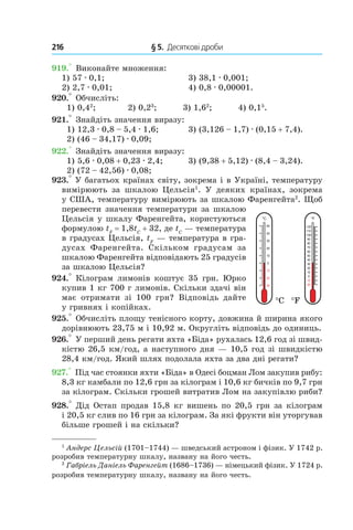 216 	 § 5.  Десяткові дроби
919.° Виконайте множення:
1) 57 . 0,1;	 3) 38,1 . 0,001;
2) 2,7 . 0,01;	 4) 0,8 . 0,00001.
920.° Обчисліть:
1) 0,42
; 2) 0,23
; 3) 1,62
; 4) 0,15
.
921.° Знайдіть значення виразу:
1) 12,3 . 0,8 – 5,4 . 1,6;	 3) (3,126 – 1,7) . (0,15 + 7,4).
2) (46 – 34,17) . 0,09;
922.° Знайдіть значення виразу:
1) 5,6 . 0,08 + 0,23 . 2,4;	 3) (9,38 + 5,12) . (8,4 – 3,24).
2) (72 – 42,56) . 0,08;
923.° У багатьох країнах світу, зокрема і в Україні, температуру
вимірюють за шкалою Цельсія1
. У  деяких країнах, зокрема
у США, температуру вимірюють за шкалою Фаренгейта2
. Щоб
перевести значення температури за шкалою
Цельсія у шкалу Фаренгейта, користуються
формулою tF
 = 1,8tC
 + 32, де tC
— температура
в градусах Цельсія, tF
 — температура в гра-
дусах Фаренгейта. Скільком градусам за
шкалою Фаренгейта відповідають 25 градусів
за шкалою Цельсія?
924.° Кілограм лимонів коштує 35 грн. Юрко
купив 1 кг 700 г лимонів. Скільки здачі він
має отримати зі 100  грн? Відповідь дайте
у гривнях і копійках.
925.° Обчисліть площу тенісного корту, довжина й ширина якого
дорівнюють 23,75 м і 10,92 м. Округліть відповідь до одиниць.
926.° У перший день регати яхта «Біда» рухалась 12,6 год зі швид-
кістю 26,5 км/год, а наступного дня — 10,5 год зі швидкістю
28,4 км/год. Який шлях подолала яхта за два дні регати?
927.° Під час стоянки яхти «Біда» в Одесі боцман Лом закупив рибу:
8,3 кг камбали по 12,6 грн за кілограм і 10,6 кг бичків по 9,7 грн
за кілограм. Скільки грошей витратив Лом на закупівлю риби?
928.° Дід Остап продав 15,8 кг вишень по 20,5 грн за кілограм
і 20,5 кг слив по 16 грн за кілограм. За які фрукти він уторгував
більше грошей і на скільки?
30
20
10
0
10
20
30
40
50
°C
20
10
0
10
20
30
40
50
60
70
80
90
100
110
120
°F
°C °F
1
Андерс Цельсій (1701–1744) — шведський астроном і фізик. У 1742 р.
розробив температурну шкалу, названу на його честь.
2
Габріель Даніель Фаренгейт (1686–1736) — німецький фізик. У 1724 р.
розробив температурну шкалу, названу на його честь.
 