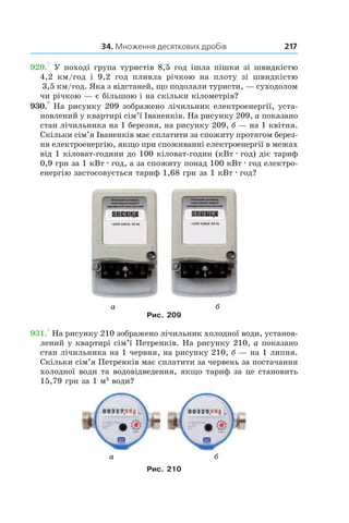 34. Множення десяткових дробів 217
929.° У поході група туристів 8,5 год ішла пішки зі швидкістю
4,2  км/год і  9,2  год пливла річкою на плоту зі швидкістю
3,5 км/год. Яка з відстаней, що подолали туристи, — суходолом
чи річкою — є більшою і на скільки кілометрів?
930.° На рисунку 209 зображено лічильник електроенергії, уста-
новлений у квартирі сім’ї Іваненків. На рисунку 209, а показано
стан лічильника на 1 березня, на рисунку 209, б — на 1 квітня.
Скільки сім’я Іваненків має сплатити за спожиту протягом берез-
ня електроенергію, якщо при споживанні електроенергії в межах
від 1 кіловат-години до 100 кіловат-годин (кВт . год) діє тариф
0,9 грн за 1 кВт . год, а за спожиту понад 100 кВт . год електро-
енергію застосовується тариф 1,68 грн за 1 кВт . год?
Рис. 209
931.° На рисунку 210 зображено лічильник холодної води, установ-
лений у квартирі сім’ї Петренків. На рисунку 210, а показано
стан лічильника на 1 червня, на рисунку 210, б — на 1 липня.
Скільки сім’я Петренків має сплатити за червень за постачання
холодної води та водовідведення, якщо тариф за це становить
15,79 грн за 1 м3
води?
Рис. 210
а б
а б
 