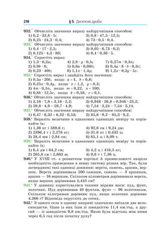 218 	 § 5.  Десяткові дроби
932.° Обчисліть значення виразу найзручнішим способом:
1) 0,2 . 32,8 . 5;	 3) 0,8 . 47,5 . 12,5;
2) 0,25 . 24,3 . 0,4;	 4) 73 . 0,5 . 0,4.
933.° Обчисліть значення виразу найзручнішим способом:
1) 0,4 . 17 . 2,5;	 3) 0,05 . 6,73 . 0,2;
2) 0,125 . 4,3 . 80;	 4) 0,4 . 0,36 . 5.
934.° Спростіть вираз:
1) 1,3 . 0,2a;	 4) 2,8 . y . 0,5;	 7) 0,27m . 0,3n;
2) 0,9b . 8;	 5) 0,6a . 0,08b;	 8) 0,4a . 8 . b . 0,3c;
3) 0,23 . 40b;	 6) 1,1x . 1,4y;	 9) 1,2x . 0,3y . 5z.
935.•
 Спростіть вираз і знайдіть його значення:
1) 0,5a . 20b, якщо a = 4, b = 6,8;
2) 0,25x . 0,4y, якщо x = 1,2, y = 0,3;
3) 4m . 0,5n, якщо m = 0,22, n = 100;
4) 0,8k . 12,5c, якщо k = 0,58, c = 0,1.
936.•
 Обчисліть значення виразу найзручнішим способом:
1) 3,18 . 7,8 + 3,18 . 2,2;	 3) 0,946 . 26,8 + 0,946 . 23,2;
2) 59,8 . 4,9 – 59,7 . 4,9;	 4) 7,54 . 3,24 – 7,54 . 3,14.
937.•
 Обчисліть значення виразу найзручнішим способом:
1) 0,47 . 6,32 + 6,32 . 0,53;	 2) 85,6 . 9,2 – 85,3 . 9,2.
938.•
 Виразіть величини в однакових одиницях виміру та порів-
няйте їх:
1) 1,36 кг і 589,6 г;	 4) 92,6 см і 9,24 дм;
2) 2396,4 г і 2,278 кг;	 5) 31,6 кг і 0,432 ц;
3) 28,4 мм і 2,84 см;	 6) 85,1 ц і 8,09 т.
939.•
 Виразіть величини в однакових одиницях виміру та порів-
няйте їх:
1) 6,4 дм і 64,2 см;	 3) 4,2 ц і 416,5 кг;
2) 265,8 см і 2,663 м;	 4) 0,8 т і 7,36 ц.
940.•
  У XVIII ст. з  розвитком торгівлі й промисловості назріла
необхідність приведення в певну систему різних мір. Так, були
затверджені такі одиниці довжини: верста, сажень, аршин, вер-
шок. Верста дорівнювала 500 сажням, сажень — 3 аршинам,
аршин — 16 вершкам. Скільком кілометрам дорівнювала верста,
якщо вершок дорівнював 4,445 см?
941.•
 У давнину користувалися такими мірами маси: пуд, фунт,
золотник. Пуд дорівнював 40 фунтам, фунт — 96 золотникам.
Скільком кілограмам дорівнює пуд, якщо золотник дорівнює
4,266 г? Відповідь округліть до сотих.
942.•
 З одного села в одному напрямі одночасно виїхали два вело-
сипедисти. Один із них їхав зі швидкістю 11,4 км/год, а дру-
гий — зі швидкістю 9,8 км/год. Якою була відстань між ними
через 6,5 год після початку руху?
 