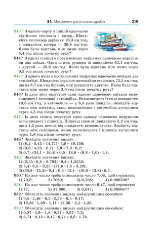 34. Множення десяткових дробів 219
943.•
 З одного порту в інший одночасно
відійшли теплохід і  катер. Швид-
кість теплохода дорівнює 26,3 км/год,
а швидкість катера — 30,8  км/год.
Якою була відстань між ними через
5,4 год після початку руху?
944.•
 З однієї станції в протилежних напрямах одночасно вируши-
ли два поїзди. Один із них рухався зі швидкі­стю 63,4 км/год,
а другий — 58,6 км/год. Якою була відстань між ними через
9,3 год після початку руху?
945.•
 З одного міста в протилежних напрямах одночасно виїхали два
автомобілі. Швидкість першого автомобіля становить 72,5 км/год,
що на 8,7 км/год більше, ніж швидкість другого. Якою була від-
стань між ними через 3,6 год після початку руху?
946.•
 Із двох міст назустріч один одному одночасно ви­їхали вело-
сипедист і легковий автомобіль. Велосипе­дист їхав зі швидкістю
13,8 км/год, а автомобіль — у 6,3 раза швидше. Знайдіть від-
стань між містами, якщо велосипедист і автомобіль зустрілися
через 4,5 год після початку руху.
947.•
 Із двох селищ назустріч один одному одночасно вирушили
велосипедист і пішохід. Пішохід ішов зі швидкістю 3,2 км/год,
що в 4,2 раза менше від швидкості велосипедиста. Знайдіть від-
стань між селищами, якщо велосипедист і пішохід зустрілися
через 1,6 год після початку руху.
948.•
 Знайдіть значення виразу:
1) (8,2 . 0,45 + 14,71) . 3,8 – 49,436;
2) (3,6 . 4,25 – 0,7) . 5,9 + 7,9 . 0,2;
3) 0,7 . (34,1 – 18,4) + 0,5 . 18,6 – (9,8 + 1,6) . 1,4.
949.•
 Знайдіть значення виразу:
1) (2,35 . 6,8 – 6,793) . 0,4 + 1,3252;
2) 3,4 . 6,5 – 0,25 . (17,6 . 1,5 + 3,28);
3) (36,8 – 15,3) . 0,4 + 0,6 . 12,4 – (18,6 – 13,8) . 0,5.
950.•
 На яке число треба помножити число 7,08, щоб отримати:
1) 70,8;	 2) 7080;	 3) 0,708;	 4) 0,000708?
951.•
 На яке число треба помножити число 0,47, щоб отримати:
1) 47;	 2) 47 000;	 3) 0,047;	 4) 0,000047?
952.•
 Обчисліть значення виразу найзручнішим способом:
1) 6,5 . 2,46 – 6,5 . 2,29 – 6,5 . 0,17;
2) 12,36 . 1,39 + 1,11 . 12,36 – 2,5 . 4,36.
953.•
 Обчисліть значення виразу найзручнішим спо­собом:
1) 0,37 . 4,6 – 1,8 . 0,37 + 0,37 . 7,2;
2) 6,74 . 0,13 + 0,47 . 6,74 + 0,6 . 1,76.
 