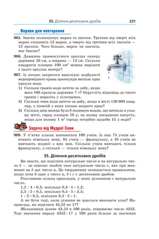 35. Ділення десяткових дробів 221
Вправи для повторення
965.  Івасик колекціонує марки та значки. Третина від чверті всіх
марок становить 12 марок, а чверть від третини всіх значків —
12 значків. Чого більше, марок чи значків,
має Івасик?
966.  Довжина прямокутного аркуша паперу
дорівнює 50 см, а ширина — 12 см. Скільки
квадратів площею 100  см2
можна вирізати
з цього аркуша паперу?
967.  Із погано закритого внаслідок недбалості
водопровідного крана щосекунди витікає одна
крапля води.
1)	 Скільки грамів води витече за добу, якщо
маса 100 крапель дорівнює 7 г? Округліть відповідь до тисяч
грамів і виразіть у кілограмах.
2)	 Скільки тонн води витече за добу, якщо в місті 120 000 квар-
тир, у кожній з яких погано закрито кран?
3)	 Скільки днів можна було б поливати водою, що витекла в усьо-
му місті, город площею 10 а, на якому посаджено капусту,
якщо для поливу 1 м2
городу потрібно щодоби 15 л води?
Задача від Мудрої Сови
968.  У п’ятих класах навчаються 100 учнів. Із них 75 учнів ви-
вчають німецьку мову, 85 учнів — французьку, а 10 учнів не
вивчають жодної з  цих мов. Скільки учнів вивчають тільки
французьку, а скільки — тільки німецьку мову?
35. Ділення десяткових дробів
Ви знаєте, що поділити натуральне число a на натуральне чис-
ло b — це означає знайти таке натуральне число c, яке при мно-
женні на b дає число a. Це твердження залишається правильним,
якщо хоча б одне з чисел a, b і c є десятковим дробом.
Розглянемо кілька прикладів, у яких дільником є натуральне
число.
1,2 : 4 = 0,3, оскільки 0,3 . 4 = 1,2;
2,5 : 5 = 0,5, оскільки 0,5 . 5 = 2,5;
1 : 2 = 0,5, оскільки 0,5 . 2 = 1.
А як бути тоді, коли ділення не вдається виконати усно? На-
приклад, як поділити 43,52 на 17?
Збільшивши ділене 43,52 в 100 разів, отримаємо число 4352.
Тоді значення виразу 4352 : 17 у  100  разів більше за значення
 