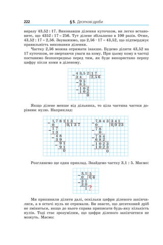 222 	 § 5.  Десяткові дроби
виразу 43,52 : 17. Виконавши ділення куточком, ви легко встано-
вите, що 4352 : 17 = 256. Тут ділене збільшено в 100 разів. Отже,
43,52 : 17 = 2,56. Зауважимо, що 2,56 . 17 = 43,52, що підтверджує
правильність виконання ділення.
Частку 2,56 можна отримати інакше. Будемо ділити 43,52 на
17 куточком, не звертаючи уваги на кому. При цьому кому в частці
поставимо безпосередньо перед тим, як буде використано першу
цифру після коми в діленому.
4 3 5 2
3 4
9 5
1 7
2 5 6,
8
,
5
1 0 2
1 0 2
0
Якщо ділене менше від дільника, то ціла частина частки до-
рівнює нулю. Наприклад:
1 7 8 1
0
1 7
1 3
0 1 3,
1
,
3
4 8
3 9
9 1
7
9 1
0
7 8 4 3
0
7 8
3 4
0 0 2,
,
0
8 4
8 2
2 3
3
2 3
0
7
6
1
1 0
1 0
Розглянемо ще один приклад. Знайдемо частку 3,1 : 5. Маємо:
3 1
0
3 1
5
0 6,
3
,
0
1 ?
Ми припинили ділити далі, оскіль­ки цифри діленого закінчи-
лися, а в ос­тачі нуль не отримали. Ви знаєте, що десятковий дріб
не зміниться, якщо до нього справа приписати будь-яку кількість
нулів. Тоді стає зрозумілим, що цифри ­діленого закінчитися не
можуть. Маємо:
 