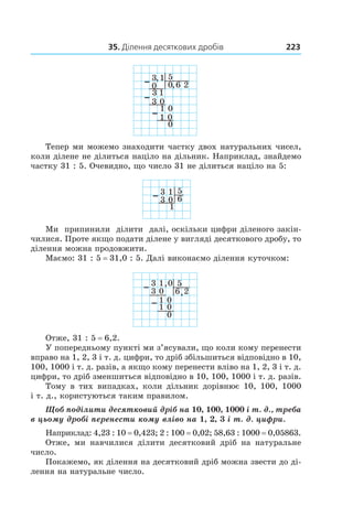 35. Ділення десяткових дробів 223
Тепер ми можемо знаходити частку двох натуральних чисел,
коли ділене не ділиться націло на дільник. ­Наприклад, знайдемо
частку 31 : 5. Очевидно, що число 31 не ділиться націло на 5:
3 1
0
1
5
63
Ми припинили ділити далі, оскільки цифри діленого закін-
чилися. Проте якщо подати ­ділене у вигляді десяткового дробу, то
ділення можна продовжити.
Маємо: 31 : 5 = 31,0 : 5. Далі виконаємо ділення куточком:
3 1
0
1
5
26,3
,
0
1
0
0
0
Отже, 31 : 5 = 6,2.
У попередньому пункті ми з’ясували, що коли кому перенести
вправо на 1, 2, 3 і т. д. цифри, то дріб збільшиться відповідно в 10,
100, 1000 і т. д. разів, а якщо кому перенести вліво на 1, 2, 3 і т. д.
цифри, то дріб зменшиться відповідно в 10, 100, 1000 і т. д. разів.
Тому в  тих випадках, коли дільник дорівнює 10, 100, 1000
і т. д., користуються таким правилом.
Щоб поділити десятковий дріб на 10, 100, 1000 і т. д., треба
в цьому дробі перенести кому вліво на 1, 2, 3 і т. д. цифри.
Наприклад: 4,23 : 10 = 0,423; 2 : 100 = 0,02; 58,63 : 1000 = 0,05863.
Отже, ми навчилися ділити десятковий дріб на натуральне
число.
Покажемо, як ділення на десятковий дріб можна звести до ді-
лення на натуральне число.
 