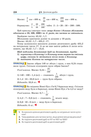 224 	 § 5.  Десяткові дроби
Маємо:
2
5
км = 400 м,
20
50
км = 400 м,
200
500
км = 400 м.
Отримуємо:
2
5 
= 
20
50 
= 
200
500
, тобто 2 : 5 = 20 : 50 = 200 : 500.
Цей приклад ілюструє таке: якщо ділене і дільник збільшити
одночасно в 10, 100, 1000 і т. д. разів, то частка не зміниться.
Знайдемо частку 43,52 : 1,7.
Збільшимо одночасно ділене та дільник у 10 разів.
Маємо: 43,52 : 1,7 = 435,2 : 17.
Тепер залишилося виконати ділення десяткового дробу 435,2
на натуральне число 17. А це ви вже вмієте робити й легко вста-
новите, що 43,52 : 1,7 = 25,6.
Щоб поділити десятковий дріб на десятковий, треба:
1)		 перенести в діленому і в дільнику коми вправо на стільки
цифр, скільки їх міститься після коми в дільнику;
2)		 виконати ділення на натуральне число.
Приклад  1  Івасик зібрав 140 кг яблук і груш, з них 0,24 стано-
вили груші. Скільки кілограмів груш зібрав Івасик?
Розв’язання. Маємо: 0,24 = 
24
100
.
1) 140 : 100 = 1,4 (кг) — становить
1
100
яблук і груш.
2) 1,4 . 24 = 33,6 (кг) — груш було зібрано.
Відповідь: 33,6 кг.
Приклад  2  На сніданок Вінні-Пух з’їв 0,7 барильця меду. Скільки
кілограмів меду було в барильці, якщо Вінні-Пух з’їв 4,2 кг меду?
Розв’язання. Маємо: 0,7 = 
7
10
.
1) 4,2 : 7 = 0,6 (кг) — становить
1
10
всього меду.
2) 0,6 . 10 = 6 (кг) — меду було в барильці.
Відповідь: 6 кг.
1.  Як виконати ділення десяткового дробу на натуральне число куточ-
ком?
2.  Чому дорівнює ціла частина частки, якщо ділене менше від дільника?
3.  Як поділити десятковий дріб на 10? на 100? на 1000?
4.  Як поділити десятковий дріб на десятковий дріб?
?
 