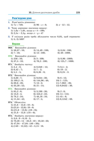 35. Ділення десяткових дробів 225
Розв’язуємо усно
1.  Розв’яжіть рівняння:
1) 7x = 749;	 2) 96 : x = 8;	 3) x . 12 = 12.
2.   Чому дорівнює значення виразу:
1) 1,6a + 1,6b, якщо a + b = 100;	
2) 2,5x – 2,5y, якщо x – y = 4?
3.    У скільки разів треба збільшити число 0,05, щоб отримати:
1)  5; 2) 500?
Вправи
969.°  Виконайте ділення:
1) 56,87 : 10;	 3) 14,49 : 100;	 5) 0,04 : 100;
2) 7 : 10;	 4) 12 : 100;	 6) 28 : 1000.
970.°  Виконайте ділення:
1) 256 : 10;	 3) 3 : 100;	 5) 0,96 : 1000;
2) 37,5 : 10;	 4) 70,2 : 100;	 6) 125,7 : 1000.
971.° Знайдіть частку:
1) 2,4 : 8;	 4) 0,048 : 12;	 7) 0,5 : 2;
2) 0,42 : 7;	 5) 7 : 2;	 8) 19 : 2;
3) 5,5 : 5;	 6) 6,36 : 6;	 9) 0,24 : 3.
972.° Виконайте ділення:
1) 8,68 : 7;	 5) 9,044 : 38;	 9) 6 : 12;
2) 169,2 : 8;	 6) 144,96 : 48;	 10) 1 : 125;
3) 89,6 : 28;	 7) 13 : 2;	 11) 7,982 : 26;
4) 33,28 : 52;	 8) 21 : 14;	 12) 0,0432 : 36.
973.° Виконайте ділення:
1) 85,2 : 6;	 5) 3,198 : 26;	 9) 2 : 8;
2) 13,8 : 4;	 6) 453,2 : 22;	 10) 14 : 112;
3) 78,2 : 34;	 7) 48,16 : 16;	 11) 45 : 6;
4) 11,34 : 42;	 8) 17 : 5;	 12) 0,1242 : 69.
974.° Обчисліть:
1) 21,6 – 12,6 : 18 + 6;	
2) (21,6 – 12,6) : 18 + 6;	
3) (21,6 – 12,6) : (18 + 6);
4) 21,6 – 12,6 : (18 + 6).
975.° Знайдіть значення виразу:
1) 3,6 : 9 + 0,18 . 5;
2) 70,28 : 14 – 32,8 : 10 + 10,58 : 23;
3) 47,04 – 47,04 : (46 + 38);
4) (140 – 12,32) : 42 + 3,15 . 16.
 