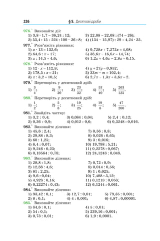 226 	 § 5.  Десяткові дроби
976.° Виконайте дії:
1) 3,8 . 1,7 – 36,24 : 12;	 3) 22,08 – 22,08 : (74 – 26);
2) 53,4 : 15 + 224 : 100 – 36 : 8;	 4) (134 – 15,97) : 29 + 4,24 . 35.
977.° Розв’яжіть рівняння:
1) x . 13 = 132,6;	 4) 9,728x + 7,272x = 4,08;
2) 64,6 : x = 17;	 5) 38,6x – 16,6x = 14,74;
3) x : 14,5 = 4,6;	 6) 1,2x + 4,6x – 2,8x = 0,15.
978.° Розв’яжіть рівняння:
1) 12 . x = 112,8;	 4) y + 27y = 0,952;
2) 178,5 : x = 21;	 5) 33m – m = 102,4;
3) x : 3,2 = 10,5;	 6) 2,7x – 1,3x + 3,6x = 2.
979.° Перетворіть у десятковий дріб:
1)
3
4
; 	 2)
9
20
; 	 3)
23
32
;	 4)
53
40
; 	 5)
263
125
.
980.° Перетворіть у десятковий дріб:
1)
1
2
;	 2)
5
8
; 	 3)
19
25
;	 4)
19
8
; 	 5)
47
200
.
981.° Знайдіть частку:
1) 3,2 : 0,4;	 3) 0,084 : 0,04;	 5) 2,4 : 0,12;
2) 0,36 : 0,9;	 4) 0,012 : 0,6;	 6) 0,3248 : 0,016.
982.° Виконайте ділення:
1) 45,6 : 2,4;	 7) 0,56 : 0,8;
2) 29,88 : 8,3;	 8) 0,026 : 0,65;
3) 60 : 1,25;	 9) 3 : 0,016;
4) 8,4 : 0,07;	 10) 19,798 : 5,21;
5) 9,246 : 0,23;	 11) 0,2278 : 0,067;
6) 0,18564 : 0,78;	 12) 24,1248 : 0,048.
983.° Виконайте ділення:
1) 28,8 : 1,8;	 7) 0,72 : 0,9;
2) 12,88 : 4,6;	 8) 0,014 : 0,56;
3) 81 : 2,25;	 9) 1 : 0,025;
4) 9,6 : 0,04;	 10) 7,488 : 3,12;
5) 4,928 : 0,16;	 11) 0,1218 : 0,058;
6) 0,22274 : 0,43;	 12) 6,1244 : 0,061.
984.° Виконайте ділення:
1) 93,42 : 0,1;	 3) 12,7 : 0,01;	 5) 79,35 : 0,001;
2) 8 : 0,1;	 4) 4 : 0,001;	 6) 4,87 : 0,00001.
985.° Виконайте ділення:
1) 84,6 : 0,1;	 4) 5 : 0,01;
2) 54 : 0,1;	 5) 239,16 : 0,001;
3) 0,73 : 0,01;	 6) 1,9 : 0,0001.
 