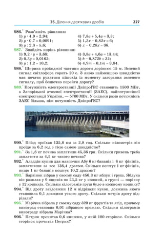 35. Ділення десяткових дробів 227
986.° Розв’яжіть рівняння:
1) y . 4,9 = 2,94;	 4) 7,8a + 5,4a = 3,3;
2) y . 0,7 = 0,0091;	 5) 1,3x – 0,82x = 6;
3) y : 2,3 = 5,6;	 6) x – 0,28x = 36.
987.° Знайдіть корінь рівняння:
1) 9,2 . y = 3,68;	 4) 3,8a + 4,6a = 13,44;
2) 0,3y = 0,0162;	 5) b – 0,872b = 32;
3) y : 1,2 = 10,2;	 6) 4,9m – 0,1m = 3,84.
988.° Ширина проїжджої частини дороги дорівнює 15 м. Зелений
сигнал світлофора горить 20 с. З якою найменшою швидкістю
має почати рухатися пішохід із моменту загорання зеленого
сигналу, щоб безпечно перейти дорогу?
989.° Потужність електростанції ДніпроГЕС становить 1500 МВт,
а Запорізької атомної електростанції (ЗАЕС), найпотужнішої
електростанції України, — 5700 МВт. У скільки разів потужність
ЗАЕС більша, ніж потужність ДніпроГЕС?
990.° Поїзд проїхав 135,8 км за 2,8 год. Скільки кілометрів він
проїде за 6,2 год з тією самою швидкістю?
991.° За 1,8 кг печива заплатили 45,36 грн. Скільки гривень треба
заплатити за 4,5 кг такого печива?
992.° Аладдін купив для мавпочки Абу 6  кг бананів і  8 кг фініків,
заплативши за все 136,4  драхми. Скільки коштує 1 кг фініків,
якщо 1 кг бананів коштує 10,2 драхми?
993.° Барвінок зібрав у своєму саду 456,3 кг яблук і груш. Яблука
він розклав у 9 ящиків по 23,5 кг у кожний, а груші — порівну
у 12 кошиків. Скільки кілограмів груш було в кожному кошику?
994.° Від дроту завдовжки 12 м відрізали кусок, дов­жина якого
становила 0,1 довжини усього дроту. Скільки метрів дроту від-
різали?
995.° Марічка зібрала у своєму саду 320 кг фруктів та ягід, причому
виноград становив 0,01 зібраного врожаю. Скільки кілограмів
винограду зібрала Марічка?
996.° Петрик прочитав 0,6 книжки, у якій 180 сторінок. Скільки
сторінок прочитав Петрик?
 