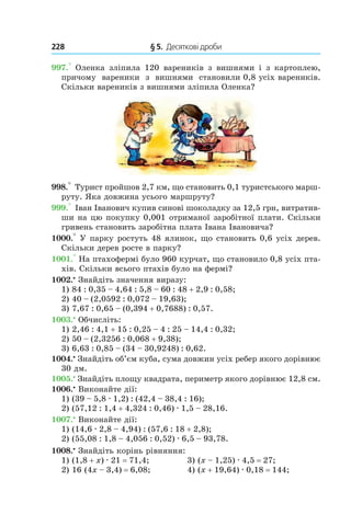 228 	 § 5.  Десяткові дроби
997.°  Оленка зліпила 120 вареників з  вишнями і  з кар­топлею,
причому вареники з  вишнями становили 0,8 усіх вареників.
Скільки вареників з вишнями зліпила Оленка?
998.° Турист пройшов 2,7 км, що становить 0,1 туристського марш-
руту. Яка довжина усього маршруту?
999.° Іван Іванович купив синові шоколадку за 12,5 грн, витратив-
ши на цю покупку 0,001 отриманої заробітної плати. Скільки
гривень становить заробітна плата Івана Івановича?
1000.° У парку ростуть 48 ялинок, що становить 0,6 усіх дерев.
Скільки дерев росте в парку?
1001.° На птахофермі було 960 курчат, що становило 0,8 усіх пта-
хів. Скільки всього птахів було на фермі?
1002.•
Знайдіть значення виразу:
1) 84 : 0,35 – 4,64 : 5,8 – 60 : 48 + 2,9 : 0,58;
2) 40 – (2,0592 : 0,072 – 19,63);
3) 7,67 : 0,65 – (0,394 + 0,7688) : 0,57.
1003.•
 Обчисліть:
1) 2,46 : 4,1 + 15 : 0,25 – 4 : 25 – 14,4 : 0,32;
2) 50 – (2,3256 : 0,068 + 9,38);
3) 6,63 : 0,85 – (34 – 30,9248) : 0,62.
1004.•
 Знайдіть об’єм куба, сума довжин усіх ребер якого дорівнює
30 дм.
1005.•
 Знайдіть площу квадрата, периметр якого дорівнює 12,8 см.
1006.•
 Виконайте дії:
1) (39 – 5,8 . 1,2) : (42,4 – 38,4 : 16);
2) (57,12 : 1,4 + 4,324 : 0,46) . 1,5 – 28,16.
1007.•
 Виконайте дії:
1) (14,6 . 2,8 – 4,94) : (57,6 : 18 + 2,8);
2) (55,08 : 1,8 – 4,056 : 0,52) . 6,5 – 93,78.
1008.•
 Знайдіть корінь рівняння:
1) (1,8 + x) . 21 = 71,4;	 3) (x – 1,25) . 4,5 = 27;
2) 16 (4x – 3,4) = 6,08;	 4) (x + 19,64) . 0,18 = 144;
 