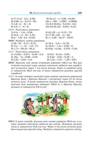 35. Ділення десяткових дробів 229
5) 17 (1,6 – 5x) = 2,38;	  9) 34,12 – x : 3,08 = 34,03;
6) 9,66 : (x + 0,17) = 23; 10) x : 100 – 1,2367 = 2,9633;
7) 5,6 : (x – 6) = 8; 11) 9,2 (0,01y + 0,412) = 4,6;
8) 5,6 : x – 6 = 8; 12) 8,8 (0,12y – 0,04) = 0,44.
1009.•
 Розв’яжіть рівняння:
1) 8 (x – 1,4) = 0,56;	 4) (51,32 + x) . 0,12 = 72;
2) (4,6 – x) . 19 = 4,18;	 5) 17,28 : (56 – x) = 36;
3) (x – 7,3) . 3,2 = 12,16;	 6) x : 4,28 + 16,47 = 19,97.
1010.•
 Знайдіть корінь рівняння:
1) 9b + 6b – 0,15 = 6,15;	 4) 16,4 – 5,4x = 14,78;
2) 17x – x + 5x – 1,9 = 17;	 5) 10,2x – 7,4x + 0,88 = 2;
3) 1,7x + 88,42 = 94,2;	 6) 0,6y + 0,18y – 2,376 = 5,58.
1011.•
 Розв’яжіть рівняння:
1) 14,63x + 3,37x – 0,48 = 2,4;	 4) 9,3 – 0,14x = 8,95;
2) 16a – 7a + 0,96 = 2,22;	 5) 8,6x – 6,9x + 0,49 = 1;
3) 2,6x + 5,04 = 5,3;	 6) 1,2n + 1,3n – 1,39 = 0,61.
1012.•
 Відстань між двома островами дорівнює 556,5 км. Від цих
островів назустріч один одному одночасно вийшли два кораблі,
які зустрілися через 7 год після виходу. Один із кораблів ішов
зі швидкістю 36,8 км/год. З якою швидкістю рухався другий
корабель?
1013.•
 Із своїх домівок назустріч один одному одночасно вирушили
Братець Їжак і Братець Кролик і зустрілися через 12 хв після
початку руху. З якою швидкістю рухався Братець Їжак, якщо
відстань між домівками дорівнює 136,8 м, а Братець Кролик
рухався зі швидкістю 9,6 м/хв?
1014.•
 Із двох станцій, відстань між якими дорівнює 20,8 км, в од-
ному напрямі одночасно вийшли два поїзди. Попереду рухався
поїзд зі швидкістю 54,6 км/год. Через 5 год після початку руху
його наздогнав другий поїзд. Знайдіть швидкість другого поїзда.
 