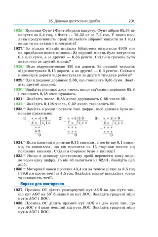35. Ділення десяткових дробів 231
1026.•
 Кролики Фунт і Фант збирали капусту. Фунт зібрав 65,34 кг
капусти за 5,4 год, а Фант — 76,32 кг за 7,2 год. У якого кро-
лика продуктивність праці (кількість зібраної капусти за 1 год)
вища та на скільки кілограмів?
1027.•
 За кілька місяців шкільна бібліотека витратила 4936 грн
на придбання нових книжок. За перший місяць було витрачено
0,4 цієї суми, а за другий — 0,35 решти. Скільки гривень було
витрачено за другий місяць?
1028.•
 Було відремонтовано 456 км дороги. За перший тиждень
відремонтували 0,15 дороги, а за другий — 0,3 решти. Скільки
кілометрів дороги відремонтували за другий тиждень роботи?
1029.•
 Один доданок дорівнює 2,88, що становить 0,36 суми. Знай­
діть другий доданок.
1030.•
 Знайдіть різницю двох чисел, якщо від’ємник дорівнює 65,8
і становить 0,28 зменшуваного.
1031.••
 Знайдіть число, 0,85 якого дорівнюють 0,68 числа 50.
1032.••
 Знайдіть 0,128 числа, 0,32 якого становлять 80.
1033.••
 Замість зірочок поставте такі цифри, щоб ділення було ви-
конано правильно:
1) *,* * 9 2) *, * 5
*,
3 9 3) *, * 1
*,
* 9
–
2 * 1 *
–
7 * **
–
2 * **
* * * * * * * *–
5 8
–
* * *
–
* * *
0 0 0
*
*,
1034.••
 Коли хлопчик прочитав 0,35 книжки, а потім ще 0,1 книж-
ки, то виявилося, що він прочитав на 15 сторінок менше від
половини книжки. Скільки сторінок було в книжці?
1035.••
 Якщо в деякому десятковому дробі перенести кому впра-
во через одну цифру, то він збільшиться на 62,01. Знайдіть цей
дріб.
1036.••
 Моторний човен проплив 43,4 км за течією річки за 3,5 год
і 39,6 км проти течії за 4,5 год. Знайдіть власну швидкість човна
та швидкість течії.
Вправи для повторення
1037. Промінь OC ділить розгорнутий кут AOB на два кути так,
що кут AOC на 50° більший за кут BOC. Знайдіть градусні міри
кутів AOC і BOC.
1038. Промінь OC ділить прямий кут AOB на два кути так, що
кут AOC у 4 рази менший від кута BOC. Знай­діть градусні міри
кутів AOC і BOC.
 