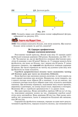 232 	 § 5.  Десяткові дроби
Рис. 211
1039. Складіть вираз для обчислення площі зафарбованої фігури,
зображеної на рисунку 211.
Задача від Мудрої Сови
1040. Сім олівців коштують більше, ніж вісім зошитів. Що коштує
більше: вісім олівців чи дев’ять зошитів?
36. Середнє арифметичне.
Середнє значення величини
Розглянемо такий приклад. Нехай сума віку 11 гравців однієї
футбольної команди дорівнює 242 рокам. Зауважимо, що 242 : 11 =
= 22. Чи означає це, що всі футболісти в команді обов’язково одно-
літки й кожному з них 22 роки? Звісно, ні. У команді можуть бути
футболісти, вік яких як більше, так і менше від 22 років. У таких
випадках говорять, що середній вік футболіста команди дорівнює
22 рокам. Це число отримали як частку від ділення суми віку всіх
футболістів на їхню кількість.
Середнім арифметичним кількох чисел називають частку
від ділення суми цих чисел на кількість доданків.
Коли йдеться про значення якихось величин, то часто мають на
увазі середні значення цих величин. Наприклад, коли говорять, що
з одного гектара поля зібрали 38 ц пшениці, то це не означає, що
з кожного гектара поля було зібрано саме таку кількість центнерів
пшениці. Цю величину отримали, поділивши масу всього врожаю,
виражену в центнерах, на площу всього поля, виражену в гектарах.
Величина 38 ц є середньою врожайністю 1 га даного поля.
Ще один приклад. Якщо автомобіль проїхав 120 км за 1,5 год,
то, поділивши довжину шляху на час, отримаємо середню швид-
кість руху автомобіля. Вона дорівнює 80 км/год. При цьому авто-
мобіль міг зупинятися, їхати зі швидкістю більшою або меншою,
ніж 80 км/год.
Середній вік футболіста команди, середня за один матч резуль-
тативність футболіста, середня кількість молока, що споживається
 