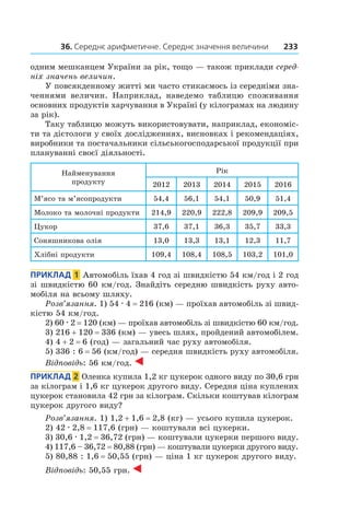 36. Середнє арифметичне. Середнє значення величини 233
одним мешканцем України за рік, тощо — також приклади серед-
ніх значень величин.
У повсякденному житті ми часто стикаємось із середніми зна-
ченнями величин. Наприклад, наведемо таблицю споживання
основних продуктів харчування в Україні (у кілограмах на людину
за рік).
Таку таблицю можуть використовувати, наприклад, економіс-
ти та дієтологи у своїх дослідженнях, виснов­ках і рекомендаціях,
виробники та постачальники сільськогосподарської продукції при
плануванні своєї діяльності.
Найменування
продукту
Рік
2012 2013 2014 2015 2016
М’ясо та м’ясопродукти 54,4 56,1 54,1 50,9 51,4
Молоко та молочні продукти 214,9 220,9 222,8 209,9 209,5
Цукор 37,6 37,1 36,3 35,7 33,3
Соняшникова олія 13,0 13,3 13,1 12,3 11,7
хлібні продукти 109,4 108,4 108,5 103,2 101,0
Приклад  1  Автомобіль їхав 4 год зі швидкістю 54 км/год і 2 год
зі швидкістю 60 км/год. Знайдіть середню швидкість руху авто-
мобіля на всьому шляху.
Розв’язання. 1) 54 . 4 = 216 (км) — проїхав автомобіль зі швид-
кістю 54 км/год.
2) 60 . 2 = 120 (км) — проїхав автомобіль зі швидкі­стю 60 км/год.
3) 216 + 120 = 336 (км) — увесь шлях, пройдений автомобілем.
4) 4 + 2 = 6 (год) — загальний час руху автомобіля.
5) 336 : 6 = 56 (км/год) — середня швидкість руху автомобіля.
Відповідь: 56 км/год.
Приклад  2  Оленка купила 1,2 кг цукерок одного виду по 30,6 грн
за кілограм і 1,6 кг цукерок другого виду. Середня ціна куплених
цукерок становила 42 грн за кілограм. Скільки коштував кілограм
цукерок другого виду?
Розв’язання. 1) 1,2 + 1,6 = 2,8 (кг) — усього купила цукерок.
2) 42 . 2,8 = 117,6 (грн) — коштували всі цукерки.
3) 30,6 . 1,2 = 36,72 (грн) — коштували цукерки першого виду.
4) 117,6 – 36,72 = 80,88 (грн) — коштували цукерки другого виду.
5) 80,88 : 1,6 = 50,55 (грн) — ціна 1 кг цукерок другого виду.
Відповідь: 50,55 грн.
 
